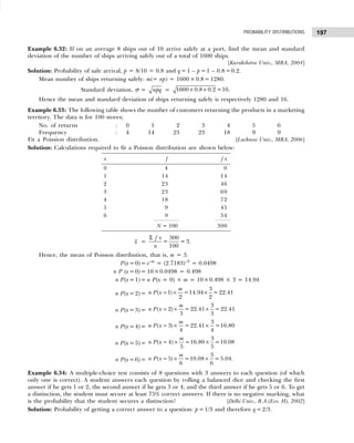 197
PROBABILITY DISTRIBUTIONS
Example 6.32: If on an average 8 ships out of 10 arrive safely at a port, find the mean and standard
deviation of the number of ships arriving safely out of a total of 1600 ships.
[Kurukshetra Univ., MBA, 2004]
Solution: Probability of safe arrival, p = 8/10 = 0.8 and q= 1 – p =1 – 0.8 =0.2.
Mean number of ships returning safely: m(= np) = 1600 ×0.8 = 1280.
Standard deviation, σ = npq = × ×
1600 0.8 0.2 =16.
Hence the mean and standard deviation of ships returning safely is respectively 1280 and 16.
Example 6.33: The following table shows the number of customers returning the products in a marketing
territory. The data is for 100 stores;
No. of returns : 0 1 2 3 4 5 6
Frequency : 4 14 23 23 18 9 9
Fit a Poission distribution. [Lucknow Univ., MBA, 2006]
Solution: Calculations required to fit a Poisson distribution are shown below:
x f f x
0 4 0
1 14 14
2 23 46
3 23 69
4 18 72
5 9 45
6 9 54
N = 100 300
x =
Σ 300
= = 3
100
f x
n
.
Hence, the mean of Poisson distribution, that is, m = 3.
P(x=0)= e–m
= (2.7183)–3
= 0.0498
n P (x=0)= 10×0.0498 = 0.498
n P(x=1)= n P(x = 0) × m = 10×0.498 × 3 = 14.94
n P(x=2)= = × ×
3
( 1) =14.94 = 22.41
2 2
m
n P x
n P(x=3)= = × ×
3
( 2) = 22.41 = 22.41
3 3
m
n P x
n P(x=4)= = × ×
3
( 3) = 22.41 =16.80
4 4
m
n P x
n P(x=5)= = × ×
3
( 4) =16.80 =10.08
5 5
m
n P x
n P(x=6)= = × ×
3
( 5) =10.08 =5.04.
6 6
m
n P x
Example 6.34: A multiple-choice test consists of 8 questions with 3 answers to each question (of which
only one is correct). A student answers each question by rolling a balanced dice and checking the first
answer if he gets 1 or 2, the second answer if he gets 3 or 4, and the third answer if he gets 5 or 6. To get
a distinction, the student msut secure at least 75% correct answers. If there is no negative marking, what
is the probability that the student secures a distinction? [Delhi Univ., B.A.(Eco. H), 2002]
Solution: Probability of getting a correct answer to a question: p =1/3 and therefore q =2/3.
 