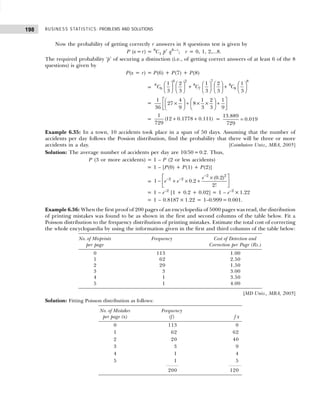 BUSINESS STATISTICS: PROBLEMS AND SOLUTIONS
198
Now the probability of getting correctly r answers in 8 questions test is given by
P (x=r) = 8
C1 pr
q8– r
; r = 0, 1, 2,...8.
The required probability ‘p’ of securing a distinction (i.e., of getting correct answers of at least 6 of the 8
questions) is given by
P(x = r) = P(6) + P(7) + P(8)
=
1
         
+ +
         
         
6 2 7 8
8 8 8
6 7 8
1 2 1 2
3 3 3 3 3
C C C
=
 
   
× + × × +
   
 
   
 
1 4 1 2 1
27 8
36 9 3 3 9
= + +
1
(12 0.1778 0.111)
729
= =
13.889
0.019
729
Example 6.35: In a town, 10 accidents took place in a span of 50 days. Assuming that the number of
accidents per day follows the Possion distribution, find the probability that there will be three or more
accidents in a day. [Coimbatore Univ., MBA, 2005]
Solution: The average number of accidents per day are 10/50=0.2. Thus,
P (3 or more accidents) = 1 – P (2 or less accidents)
= 1 – [P(0) + P(1) + P(2)]
=
−
− −
 
×
− + × +
 
 
2 2
2 2 (0.2)
1 0.2
2!
e
e e
= 1 – e–2
[1 + 0.2 + 0.02] = 1 – e–2
×1.22
= 1 – 0.8187× 1.22 = 1–0.999= 0.001.
Example 6.36: When the first proof of 200 pages of an encyclopedia of 5000 pages was read, the distribution
of printing mistakes was found to be as shown in the first and second columns of the table below. Fit a
Poisson distribution to the frequency distribution of printing mistakes. Estimate the total cost of correcting
the whole encyclopaedia by using the information given in the first and third columns of the table below:
No. of Misprints Frequency Cost of Detection and
per page Correction per Page (Rs.)
0 113 1.00
1 62 2.50
2 20 1.50
3 3 3.00
4 1 3.50
5 1 4.00
[MD Univ., MBA, 2005]
Solution: Fitting Poisson distribution as follows:
No. of Mistakes Frequency
per page (x) (f) f x
0 113 0
1 62 62
2 20 40
3 3 9
4 1 4
5 1 5
200 120
 