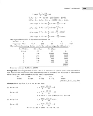 199
PROBABILITY DISTRIBUTIONS
x (=m) =
Σ 120
= =0.6
200
f x
N
N P(x = 0) = e–m
= 0.5488 = 200×0.5488 = 109.76
NP(x = 1) = N P(x = 0) × m = 109.76 × 0.6 = 65.856
NP(x = 2) = = × ×
0.6
( 0) = 65.856 =19.756
2 2
m
N P x
NP(x = 3) = = × ×
0.6
( 1) =19.757 = 3.951
3 3
m
N P x
NP(x = 4) = = × ×
0.6
( 3) = 3.951 =0.5927
4 4
m
N P x
NP(x = 5) = = × ×
0.6
( 4) = 0.5927 = 0.0711
5 5
m
N P x .
The expected frequencies of the Poisson distribution are
Mistakes : 0 1 2 3 4 5
Frequency : 109.8 65.9 19.8 4.0 0.6 0.07
The total cost of correcting the first proof of the whole encyclopaedia will be given by
No. of Misprints Rate per Page No. of Pages
per page (x) (f) fx
0 1.00 109.80 109.80
1 1.50 65.90 98.85
2 2.50 19.80 49.50
3 3.00 4.00 12.00
4 3.50 0.60 2.10
5 4.00 0.07 0.28
272.53
Hence the total cost shall be Rs. 272.53.
Example 6.37: Find the probability that the value of an item drawn at random from a normal distribution
with mean 20 and standard deviation 10 will be between (a) 10 and 15 and (b) –5 and 10. The relevant
extract of the Area Table (under the normal curve) is given below:
0.5 1.0 1.5 2.0 2.5
0.1915 0.3413 0.4332 0.4772 0.4938
[Delhi Univ., B.Com., (H), 1998]
Solution: Given that x (= µ) = 20 and σ = 10. Thus,
(a) For x = 10, z1 =
10 20
= = 1
10
x − −
−
µ
σ
For x = 15, z2 =
15 20
= = 0.5
10
x − −
−
µ
σ
∴ P = (10 Zx < 15) = 0.3413 – 0.1915 = 0.1498.
(b) For x = –5, z1 =
5 20
= = 2.5
10
x − − −
−
µ
σ
For x = 10, z2 =
10 20
= = 1
10
x − −
−
µ
σ
∴ P (–5 < x < 10) = 0.4938 – 0.3413 = 0.1525.
 