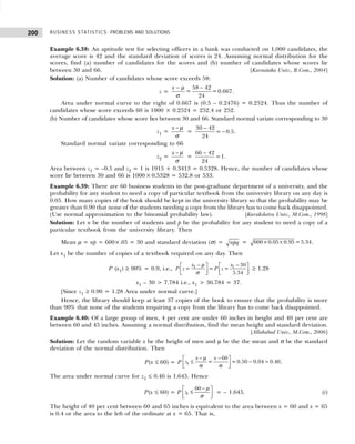 BUSINESS STATISTICS: PROBLEMS AND SOLUTIONS
200
Example 6.38: An aptitude test for selecting officers in a bank was conducted on 1,000 candidates, the
average score is 42 and the standard deviation of scores is 24. Assuming normal distribution for the
scores, find (a) number of candidates for the scores and (b) number of candidates whose scores lie
between 30 and 66. [Karnataka Univ., B.Com., 2004]
Solution: (a) Number of candidates whose score exceeds 58:
z =
58 42
= =0.667
24
x − −
µ
σ
.
Area under normal curve to the right of 0.667 is (0.5 – 0.2476) = 0.2524. Thus the number of
candidates whose score exceeds 60 is 1000 × 0.2524 = 252.4 or 252.
(b) Number of candidates whose score lies between 30 and 66. Standard normal variate corresponding to 30
z1 =
x − µ
σ
=
−
−
30 42
= 0.5
24
.
Standard normal variate corresponding to 66
z2 =
x − µ
σ
=
−
66 42
=1
24
.
Area between z1 = –0.5 and z2 = 1 is 1915 + 0.3413 = 0.5328. Hence, the number of candidates whose
score lie between 30 and 66 is 1000× 0.5328 = 532.8 or 533.
Example 6.39: There are 60 business students in the post-graduate department of a university, and the
probability for any student to need a copy of particular textbook from the university library on any day is
0.05. How many copies of the book should be kept in the university library so that the probability may be
greater than 0.90 that none of the students needing a copy from the library has to come back disappointed.
(Use normal approximation to the binomial probability law). [Kurukshetra Univ., M.Com., 1998]
Solution: Let n be the number of students and p be the probability for any student to need a copy of a
particular textbook from the university library. Then
Mean µ = np = 600×.05 = 30 and standard deviation (σ) = npq = × ×
600 0.05 0.95 =5.34.
Let x1 be the number of copies of a textbook required on any day. Then
P (x1) ≥ 90% = 0.9, i.e., 1 1 30
= = =
5.34
x x
P z P z
− −
   
   
 
 
µ
σ
≥ 1.28
x1 – 30 > 7.784 i.e., x1 > 36.784 = 37.
[Since z1 ≥ 0.90 = 1.28 Area under normal curve.]
Hence, the library should keep at least 37 copies of the book to ensure that the probability is more
than 90% that none of the students requiring a copy from the library has to come back disappointed.
Example 6.40: Of a large group of men, 4 per cent are under 60 inches in height and 40 per cent are
between 60 and 45 inches. Assuming a normal distribution, find the mean height and standard deviation.
[Allahabad Univ., M.Com., 2006]
Solution: Let the random variable x be the height of men and µ be the the mean and σ be the standard
deviation of the normal distribution. Then
P(x ≤ 60) = P
− µ −
 
≤ − =
 
σ σ
 
1
60
= =0.50 0.04 0.46
x x
z .
The area under normal curve for z1 ≤ 0.46 is 1.645. Hence
P(x ≤ 60) = P 1
60
z
−
 
≤
 
 
µ
σ
= – 1.645. (i)
The height of 40 per cent between 60 and 65 inches is equivalent to the area between x = 60 and x = 65
is 0.4 or the area to the left of the ordinate at x = 65. That is,
 