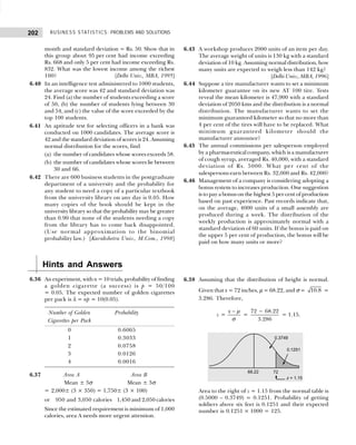 BUSINESS STATISTICS: PROBLEMS AND SOLUTIONS
202
month and standard deviation = Rs. 50. Show that in
this group about 95 per cent had income exceeding
Rs. 668 and only 5 per cent had income exceeding Rs.
832. What was the lowest income among the richest
100? [Delhi Univ., MBA, 1995]
6.40 In an intelligence test administered to 1000 students,
the average score was 42 and standard deviation was
24. Find (a) the number of students exceeding a score
of 50, (b) the number of students lying between 30
and 54, and (c) the value of the score exceeded by the
top 100 students.
6.41 An aptitude test for selecting officers in a bank was
conducted on 1000 candidates. The average score is
42 and the standard deviation of scores is 24. Assuming
normal distribution for the scores, find
(a) the number of candidates whose scores exceeds 58.
(b) the number of candidates whose scores lie between
30 and 66.
6.42 There are 600 business students in the postgraduate
department of a university and the probability for
any student to need a copy of a particular textbook
from the university library on any day is 0.05. How
many copies of the book should be kept in the
university library so that the probability may be greater
than 0.90 that none of the students needing a copy
from the library has to come back disappointed.
(Use normal approximation to the binomial
probability law.) [Kurukshetra Univ., M.Com., 1998]
6.43 A workshop produces 2000 units of an item per day.
The average weight of units is 130 kg with a standard
deviation of 10 kg. Assuming normal distribution, how
many units are expected to weigh less than 142 kg?
[Delhi Univ., MBA, 1996]
6.44 Suppose a tire manufacturer wants to set a minimum
kilometer guarantee on its new AT 100 tire. Tests
reveal the mean kilometer is 47,900 with a standard
deviation of 2050 kms and the distribution is a normal
distribution. The manufacturer wants to set the
minimum guaranteed kilometer so that no more than
4 per cent of the tires will have to be replaced. What
minimum guaranteed kilometer should the
manufacturer announce?
6.45 The annual commissions per salesperson employed
by a pharmaceutical company, which is a manufacturer
of cough syrup, averaged Rs. 40,000, with a standard
deviation of Rs. 5000. What per cent of the
salespersons earn between Rs. 32,000 and Rs. 42,000?
6.46 Management of a company is considering adopting a
bonus system to increases production. One suggestion
is to pay a bonus on the highest 5 per cent of production
based on past experience. Past records indicate that,
on the average, 4000 units of a small assembly are
produced during a week. The distribution of the
weekly production is approximately normal with a
standard deviation of 60 units. If the bonus is paid on
the upper 5 per cent of production, the bonus will be
paid on how many units or more?
Hints and Answers
6.36 An experiment, with n = 10 trials, probability of finding
a golden cigarette (a success) is p = 50/100
= 0.05. The expected number of golden cigarettes
per pack is λ = np = 10(0.05).
Number of Golden Probability
Cigarettes per Pack
0 0.6065
1 0.3033
2 0.0758
3 0.0126
4 0.0016
6.37 Area A Area B
Mean ± 3σ Mean ± 3σ
= 2,000± (3 × 350) = 1,750± (3 × 100)
or 950 and 3,050 calories 1,450 and 2,050 calories
Since the estimated requirement is minimum of 1,000
calories, area A needs more urgent attention.
6.38 Assuming that the distribution of height is normal.
Given that x = 72 inches, µ = 68.22, and σ = 10.8 =
3.286. Therefore,
z =
x − µ
σ
=
72 68.22
3.286
−
= 1.15.
Area to the right of z = 1.15 from the normal table is
(0.5000 – 0.3749) = 0.1251. Probability of getting
soldiers above six feet is 0.1251 and their expected
number is 0.1251 × 1000 = 125.
 