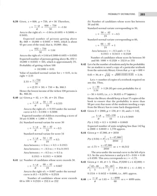 203
PROBABILITY DISTRIBUTIONS
6.39 Given, x = 668, µ = 750, σ = 50. Therefore,
z =
x − µ
σ
=
668 750
50
−
= –1.64
Area to the right of z = –1.64 is (0.4495 + 0.5000) =
0.9495.
Expected number of persons getting above
Rs. 668 = 10,000 × 0.9495 = 9495, which is about
95 per cent of the total, that is, 10,000. Also,
z =
832 750
50
−
= 1.64
Area to the right of z=1.64 is 0.5000–0.4495 = 0.0505
Expected number of persons getting above Rs. 832 =
10,000 × 0.0505 = 505, which is approximately 5%.
Probability of getting richest 100
= 10/1000 = 0.01.
Value of standard normal variate for z = 0.01, to its
right = 2.33
2.33 =
750
50
x −
x = (2.33 × 50) + 750 = Rs. 866.5
Hence the lowest income of the richest 100 persons is
Rs. 866.50.
6.40 (a) Given µ = 42, x = 50, σ = 24. Thus
z =
x − µ
σ
=
50 42
24
−
= 0.333
Area to the right of z = 0.333 under the normal
curve is 0.5 – 0.1304 = 0.3696
Expected number of children exceeding a score of
50 are 0.3696 × 1,000 = 370.
(b) Standard normal variate for score 30
z =
x − µ
σ
=
30 42
24
−
= – 0.5
Standard normal variate for score 54
z =
x − µ
σ
=
54 42
24
−
= 0.5
Area between z = 0 to z = 0.5 = 0.1915
Area between z = – 0.5 to z = 0 is 0.1915
Area between z = – 0.5 to z = 0.5 is
0.1915 + 0.1915 = 0.3830
6.41 (a) Number of candidates whose score exceeds 58.
z =
x − µ
σ
=
60 42
24
−
= 0.667
Area to the right of z = 0.667 under the normal
curve is (0.5 – 0.2476) = 0.2524
Number of candidates whose score exceeds
60 is 100 × 0.2524 = 252.4 or 252
(b) Number of candidates whose score lies between
30 and 66.
Standard normal variate corresponding to 30,
z =
30 42
24
−
= – 0.5
Standard normal variate corresponding to 66,
z =
66 42
24
−
= 1
Area between z = – 0.5 and z = 1 is
0.1915 + 0.3413 = 0.5328
Number of candidates whose score lie between 30
and 66: 1000 × 0.5328 = 532.8 or 533
6.42 Let nbethenumberofstudentsandpbetheprobability
for an student to need a copy of a particular textbook
from the university library. Given that µ = np = 600 ×
0.05 = 30, σ = npq = × ×
600 0.05 0.95 = 5.34.
Let x = number of copies of a textbook required on
any day. Thus,
z =
30
5.34
x −
> 1.28 (95 per cent probability for x)
x – 30 > 6.835, i.e., x > 36.835 ≅ 37 (approx.)
Hence the library should keep at least 37 copies of the
book to ensure that the probability is more than
90 per cent that none of the students needing a copy
from the library has to come back disappointed.
6.43 Given N = 2000, µ = 130, σ = 10, and x = 142,
z=
x − µ
σ
=
142 –130
10
= 1.2 ≅ 0.3849
P(x ≤ 142) = 0.5 + 0.3849 = 0.8849
Expected number of units weighing less than 142 kg
is 2000 × 0.8849 = 1,770 approx.
6.44 Given µ = 47,900, σ = 2050
P(x ≤ 0.04) = P
47,900
2050
x
z
−
 
≤
 
 
or –1.75 =
47,900
2050
x −
or x = 44,312
The area under the normal curve to the left of µ is
0.5. So the area between x and µ is 0.5 – 0.04 = 0.46
≅ 0.4599. This area corresponds to z = –1.75.
6.45 Given µ = 40, σ = 5. Thus, P(3200 ≤ x ≤ 42,000) =
P
42 – 40 32 – 40
5 5
z
 
≤ ≤
 
 
= P[0.40 ≤ z ≤ –1.60] =
0.1554 + 0.4452 = 0.6006, i.e., 60% approx.
6.46 z =
–
x µ
σ
or 1.65 =
– 4000
60
x
or x = 4099 units.
 