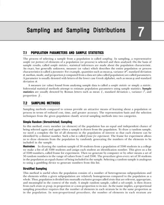Sampling and Sampling Distributions
Sampling and Sampling Distributions
Sampling and Sampling Distributions
Sampling and Sampling Distributions
Sampling and Sampling Distributions
7
7
7
7
7
7.1 POPULATION PARAMETERS AND SAMPLE STATISTICS
The process of selecting a sample from a population is called sampling. In sampling, a representative
sample (or portion) of elements of a population (or process) is selected and then analysed. On the basis of
sample results, called sample statistics, statistical inferences are made about the population characteristic.
An exact, but generally unknown, measure (or value) which describes the entire population or process
characteristics is called a parameter. For example, quantities such as mean µ, variance σ2
, standard deviation
σ, median, mode, and proportion p computed from a data set (also called population) are called parameters.
A parameter is usually denoted with letters of the lower case Greek alphabet, such as mean µ and standard
deviation σ.
A measure (or value) found from analysing sample data is called a sample statistic or simply a statistic.
Inferential statistical methods attempt to estimate population parameters using sample statistics. Sample
statistics are usually denoted by Roman letters such as mean x , standard deviation s, variance s2
, and
proportion p .
7.2 SAMPLING METHODS
Sampling methods compared to census provide an attractive means of learning about a population or
process in terms of reduced cost, time, and greater accuracy. The representation basis and the selection
techniques from the given population classify several sampling methods into two categories.
Simple Random (Unrestricted) Sampling
In this method, every member (or element) of the population has an equal and independent chance of
being selected again and again when a sample is drawn from the population. To draw a random sample,
we need a complete the list of all elements in the population of interest so that each element can be
identified by a distinct number. Such a list is called frame for experiment. The frame for experiment allows
us to draw elements from the population by randomly generating the numbers of the elements to be
included in the sample.
Illustration: In drawing the random sample of 50 students from a population of 3500 students in a college
we make a list of all 3500 students and assign each student an identification number. This gives us a list
of 3500 numbers, called frame for experiment. Then we generate by computer or by other means a set of
50 random numbers in the range of values from 1 and 3500. The procedure gives every set of 50 students
in the population an equal chance of being included in the sample. Selecting a random sample is analogous
to using a gambling device to generate numbers from this list.
Stratified Sampling
This method is useful when the population consists of a number of heterogeneous subpopulations and
the elements within a given subpopulation are relatively homogeneous compared to the population as a
whole. Thus, population is divided into mutually exclusive groups called strata that are relevent, appropriate,
and meaningful in the context of the study. A simple random sample, called a sub-sample, is then drawn
from each strata or group, in proportion or a non-proportion to its size. As the name implies, a proportional
sampling procedure requires that the number of elements in each stratum be in the same proportion as
in the population. In non-proportional procedure, the number of elements in each stratum are
 