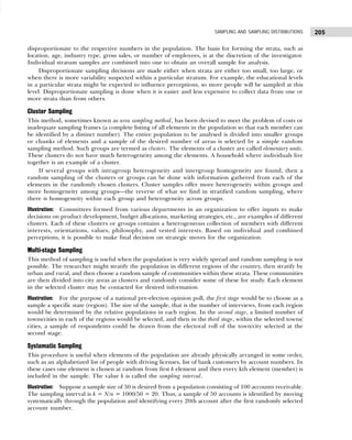 205
SAMPLING AND SAMPLING DISTRIBUTIONS
disproportionate to the respective numbers in the population. The basis for forming the strata, such as
location, age, industry type, gross sales, or number of employees, is at the discretion of the investigator.
Individual stratum samples are combined into one to obtain an overall sample for analysis.
Disproportionate sampling decisions are made either when strata are either too small, too large, or
when there is more variability suspected within a particular stratum. For example, the educational levels
in a particular strata might be expected to influence perceptions, so more people will be sampled at this
level. Disproportionate sampling is done when it is easier and less expensive to collect data from one or
more strata than from others.
Cluster Sampling
This method, sometimes known as area sampling method, has been devised to meet the problem of costs or
inadequate sampling frames (a complete listing of all elements in the population so that each member can
be identified by a distinct number). The entire population to be analysed is divided into smaller groups
or chunks of elements and a sample of the desired number of areas is selected by a simple random
sampling method. Such groups are termed as clusters. The elements of a cluster are called elementary units.
These clusters do not have much heterogeneity among the elements. A household where individuals live
together is an example of a cluster.
If several groups with intragroup heterogeneity and intergroup homogeneity are found, then a
random sampling of the clusters or groups can be done with information gathered from each of the
elements in the randomly chosen clusters. Cluster samples offer more heterogeneity within groups and
more homogeneity among groups—the reverse of what we find in stratified random sampling, where
there is homogeneity within each group and heterogeneity across groups.
Illustration: Committees formed from various departments in an organization to offer inputs to make
decisions on product development, budget allocations, marketing strategies, etc., are examples of different
clusters. Each of these clusters or groups contains a heterogeneous collection of members with different
interests, orientations, values, philosophy, and vested interests. Based on individual and combined
perceptions, it is possible to make final decision on strategic moves for the organization.
Multi-stage Sampling
This method of sampling is useful when the population is very widely spread and random sampling is not
possible. The researcher might stratify the population in different regions of the country, then stratify by
urban and rural, and then choose a random sample of communities within these strata. These communities
are then divided into city areas as clusters and randomly consider some of these for study. Each element
in the selected cluster may be contacted for desired information.
Illustration: For the purpose of a national pre-election opinion poll, the first stage would be to choose as a
sample a specific state (region). The size of the sample, that is the number of interviews, from each region
would be determined by the relative populations in each region. In the second stage, a limited number of
towns/cities in each of the regions would be selected, and then in the third stage, within the selected towns/
cities, a sample of respondents could be drawn from the electoral roll of the town/city selected at the
second stage.
Systematic Sampling
This procedure is useful when elements of the population are already physically arranged in some order,
such as an alphabetized list of people with driving licenses, list of bank customers by account numbers. In
these cases one element is chosen at random from first k element and then every kth element (member) is
included in the sample. The value k is called the sampling interval.
Illustration: Suppose a sample size of 50 is desired from a population consisting of 100 accounts receivable.
The sampling interval is k = N/n = 1000/50 = 20. Thus, a sample of 50 accounts is identified by moving
systematically through the population and identifying every 20th account after the first randomly selected
account number.
 