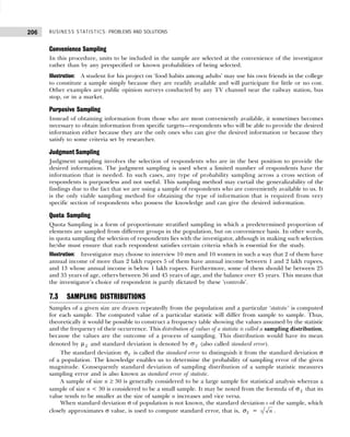 BUSINESS STATISTICS: PROBLEMS AND SOLUTIONS
206
Convenience Sampling
In this procedure, units to be included in the sample are selected at the convenience of the investigator
rather than by any prespecified or known probabilities of being selected.
Illustration: A student for his project on ‘food habits among adults’ may use his own friends in the college
to constitute a sample simply because they are readily available and will participate for little or no cost.
Other examples are public opinion surveys conducted by any TV channel near the railway station, bus
stop, or in a market.
Purposive Sampling
Instead of obtaining information from those who are most conveniently available, it sometimes becomes
necessary to obtain information from specific targets—respondents who will be able to provide the desired
information either because they are the only ones who can give the desired information or because they
satisfy to some criteria set by researcher.
Judgment Sampling
Judgment sampling involves the selection of respondents who are in the best position to provide the
desired information. The judgment sampling is used when a limited number of respondents have the
information that is needed. In such cases, any type of probability sampling across a cross section of
respondents is purposeless and not useful. This sampling method may curtail the generalizability of the
findings due to the fact that we are using a sample of respondents who are conveniently available to us. It
is the only viable sampling method for obtaining the type of information that is required from very
specific section of respondents who possess the knowledge and can give the desired information.
Quota Sampling
Quota Sampling is a form of proportionate stratified sampling in which a predetermined proportion of
elements are sampled from different groups in the population, but on convenience basis. In other words,
in quota sampling the selection of respondents lies with the investigator, although in making such selection
he/she must ensure that each respondent satisfies certain criteria which is essential for the study.
Illustration: Investigator may choose to interview 10 men and 10 women in such a way that 2 of them have
annual income of more than 2 lakh rupees 5 of them have annual income between 1 and 2 lakh rupees,
and 13 whose annual income is below 1 lakh rupees. Furthermore, some of them should be between 25
and 35 years of age, others between 36 and 45 years of age, and the balance over 45 years. This means that
the investigator’s choice of respondent is partly dictated by these ‘controls’.
7.3 SAMPLING DISTRIBUTIONS
Samples of a given size are drawn repeatedly from the population and a particular ‘statistic’ is computed
for each sample. The computed value of a particular statistic will differ from sample to sample. Thus,
theoretically it would be possible to construct a frequency table showing the values assumed by the statistic
and the frequency of their occurrence. This distribution of values of a statistic is called a sampling distribution,
because the values are the outcome of a process of sampling. This distribution would have its mean
denoted by µ x and standard deviation is denoted by σ x (also called standard error).
The standard deviation x
σ is called the standard error to distinguish it from the standard deviation σ
of a population. The knowledge enables us to determine the probability of sampling error of the given
magnitude. Consequently standard deviation of sampling distribution of a sample statistic measures
sampling error and is also known as standard error of statistic.
A sample of size n ≥ 30 is generally considered to be a large sample for statistical analysis whereas a
sample of size n < 30 is considered to be a small sample. It may be noted from the formula of σ x that its
value tends to be smaller as the size of sample n increases and vice versa.
When standard deviation σ of population is not known, the standard deviation s of the sample, which
closely approximates σ value, is used to compute standard error, that is, x
σ = s n .
 
