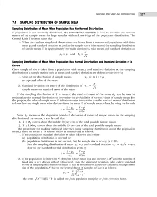 207
SAMPLING AND SAMPLING DISTRIBUTIONS
7.4 SAMPLING DISTRIBUTION OF SAMPLE MEAN
Sampling Distribution of Mean When Population Has Non-Normal Distribution
If population is not normally distributed, the central limit theorem is used to describe the random
nature of the sample mean for large samples without knowledge of the population distribution. The
Central Limit Theorem states that
• When the random samples of observations are drawn from a non-normal population with finite
mean µ and standard deviation σ, and as the sample size n is increased, the sampling distribution
of sample mean x is approximately normally distributed, with mean and standard deviation as
x
µ = µ and x
σ =
x
σ
.
Sampling Distribution of Mean When Population Has Normal Distribution and Standard Deviation σ is
Known
Given sample of size n taken from a population with mean µ and standard deviation σ, the sampling
distribution of a sample statistic such as mean and standard deviation are defined respectively by
1. Mean of the distribution of sample means x
µ or E( x ) = µ
or expected value of the mean
2. Standard deviation (or error) of the distribution of x
σ =
n
σ
sample means or standard error of the mean
If the sampling distribution of x is normal, the standard error of the mean x
σ can be used in
conjunction with normal distribution to determine the probabilities of various values of sample mean. For
this purpose, the value of sample mean x is first converted into a value z on the standard normal distribution
to know how any single mean value deviates from the mean x of sample mean values, by using the formula
z = x
x
x − µ
σ
=
/
x
n
− µ
σ
.
Since x
σ measures the dispersion (standard deviation) of values of sample means in the sampling
distribution of the means, it can be said that
1. x ± x
σ covers about the middle 68 per cent of the total possible sample means
2. x ± 1.96 x
σ covers about the middle 95 per cent of the total possible sample means
The procedure for making statistical inference using sampling distribution about the population
mean µ based on mean x of sample means is summarized as follows:
1. If the population standard deviation σ value is known and either
(a) population distribution is normal or
(b) population distribution is not normal, but the sample size n is large (n ≥ 30),
then the sampling distribution of mean x
µ = µ and standard deviation x
σ = / n
σ is very
close to the standard normal distribution given by
z = x
x
x − µ
σ
=
/
x
n
− µ
σ
.
2. If the population is finite with N elements whose mean is µ and variance is σ 2
and the samples of
fixed size n are drawn without replacement, then the standard deviation (also called standard
error) of sampling distribution of mean x can be modified to adjust the continued change in the
size of the population N due to the several draws of samples of size n as follows:
x
σ =
1
N n
N
n
−
−
σ
.
The term − −
( )/( 1)
N n N is called the finite population multiplier or finite correction factor.
 