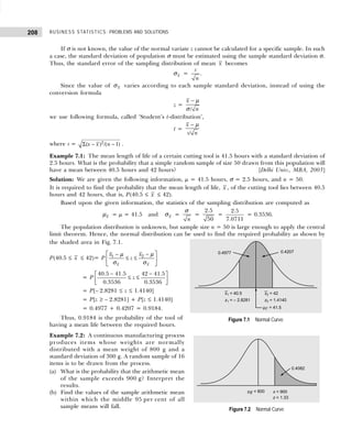 BUSINESS STATISTICS: PROBLEMS AND SOLUTIONS
208
If σ is not known, the value of the normal variate z cannot be calculated for a specific sample. In such
a case, the standard deviation of population σ must be estimated using the sample standard deviation σ.
Thus, the standard error of the sampling distribution of mean x becomes
x
σ =
s
n
.
Since the value of x
σ varies according to each sample standard deviation, instead of using the
conversion formula
z =
/
x
n
− µ
σ
we use following formula, called ‘Student’s t-distribution’,
t =
/
x
s n
− µ
where s = Σ − −
2
( ) /( 1)
x x n .
Example 7.1: The mean length of life of a certain cutting tool is 41.5 hours with a standard deviation of
2.5 hours. What is the probability that a simple random sample of size 50 drawn from this population will
have a mean between 40.5 hours and 42 hours? [Delhi Univ., MBA, 2003]
Solution: We are given the following information, µ = 41.5 hours, σ = 2.5 hours, and n = 50.
It is required to find the probability that the mean length of life, x , of the cutting tool lies between 40.5
hours and 42 hours, that is, P(40.5 ≤ x ≤ 42).
Based upon the given information, the statistics of the sampling distribution are computed as
x
µ = µ = 41.5 and x
σ =
n
σ
=
2.5
50
=
2.5
7.0711
= 0.3536.
The population distribution is unknown, but sample size n = 50 is large enough to apply the central
limit theorem. Hence, the normal distribution can be used to find the required probability as shown by
the shaded area in Fig. 7.1.
P(40.5 ≤ x ≤ 42)= P 2
1
x x
x
x
z
 
−
−
≤ ≤
 
 
µ
µ
σ σ
= P
40.5 41.5 42 41.5
0.3536 0.3536
z
− −
 
≤ ≤
 
 
= P[– 2.8281 ≤ z ≤ 1.4140]
= P[z ≥ – 2.8281] + P[z ≤ 1.4140]
= 0.4977 + 0.4207 = 0.9184.
Thus, 0.9184 is the probability of the tool of
having a mean life between the required hours.
Example 7.2: A continuous manufacturing process
produces items whose weights are normally
distributed with a mean weight of 800 g and a
standard deviation of 300 g. A random sample of 16
items is to be drawn from the process.
(a) What is the probability that the arithmetic mean
of the sample exceeds 900 g? Interpret the
results.
(b) Find the values of the sample arithmetic mean
within which the middle 95 per cent of all
sample means will fall.
Figure 7.1 Normal Curve
Figure 7.2 Normal Curve
 