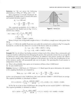 209
SAMPLING AND SAMPLING DISTRIBUTIONS
Solution: (a) We are given the following
information, µ = 800 g, σ = 300 g, and n = 16
Since population is normally distributed, the
distribution of sample mean is normal with mean
and standard deviation equal to
x
µ = µ = 800 and
x
σ =
n
σ
=
300
16
=
300
4
= 75.
The required probability, P( x > 900), is
represented by the shaded area in Fig. 7.2 of a
normal curve. Hence,
P( x > 900) = P
900 800
75
x
x
z
 
− −
> =
 
 
µ
σ
= P[z > 1.33]
= 0.5000 – 0.4082 = 0.0918.
Hence, 9.18 per cent of all possible samples of size n = 16 will have a sample mean value greater than
900 g.
(b) Since z = 1.96 for the middle 95 per cent area under the normal curve as shown in Fig. 7.3, using the
formula for z to solve for the values of x in terms of the known values are as follows:
x1 = x
µ – z x
σ = 800 – 1.96(75) = 653 g
and x2 = x
µ + z x
σ = 800 + 1.96(75) = 947 g.
Example 7.3: An oil refinary has backup monitors to keep track of the refinery flows continuously and
to prevent machine malfunctions from disrupting the process. One particular monitor has an average life
of 4300 hours and a standard deviation of 730 hours. In addition to the primary monitor, the refinery
has set up two standby units, which are duplicates of the primary one. In the case of malfunction of one
of the monitors, another will automatically take over in its place. The operating life of each monitor is
independent of the other.
(a) What is the probability that a given set of monitors will last at least 13,000 hours?
(b) At most 12,630 hours?
Solution: Given µ = 4300 hours, σ = 730 hours, n = 3. Based upon the given information, the statistics
of the sampling distribution are computed as
Mean, x
µ = µ = 4300 and x
σ =
x
σ
=
730
3
=
730
1.732
= 421.48.
(a) For a set of monitors to last 13,000 hours, they must each last 13,000/3 = 4333.33 hours on average.
The required probability is caluculated as follows:
P( x ≥ 4.333.33) = P
4333.33 4300
421.48
x
x
 
− −
≥
 
 
µ
σ
= P [ z ≥ 0.08] = 0.5 – 0.0319 = 0.4681.
(b) For the set to last at most 12,630 hours, the average life can not exceed 12,630/3 = 4210 hours.
The required probability is calculated as follows:
P( x ≤ 4210) = P
4210 4300
421.48
x
x
 
− −
≤
 
 
µ
σ
= P [ z ≤ – 0.213] = 0.5 – 0.0832 = 0.4168.
Figure 7.3 Normal Curve
 