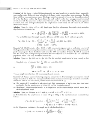 BUSINESS STATISTICS: PROBLEMS AND SOLUTIONS
210
Example 7.4: Big Bazar, a chain of 130 shoping malls, has been bought out by another larger nationwide
supermarket chain. Before the deal is finalized, the larger chain wants to have some assurance that Big
Bazar will be a consistent money maker. The larger chain has decided to look at the financial records of
25 of the Big Bazar outlets. Big Bazar claims that each outlet’s profits have an apporximately normal
distribution with the same mean and a standard deviation of Rs. 40 million. If the Big Bazar management
is correct, then what is the probability that the sample mean for 25 outlets will fall within Rs. 30 million
of the actual mean?
Solution: Given N = 130, n = 25, σ = 40. Based upon the given information the statistics of the sampling
distribution are computed as
x
σ =
1
N n
N
n
−
−
σ
=
−
−
40 130 25
130 1
25
=
40 105
5 129
= 8 × 0.902 = 13.72.
The probability that the sample mean for 25 stores will fall within Rs. 30 million is given by
P(µ – 30 ≤ x ≤ µ + 30) = P
– 30 30
13.72 13.72
x
x
 
−
≤ ≤
 
 
µ
σ
= P(–2.18 ≤ z ≤ 2.18)
= 0.4854 + 0.4854 = 0.9708.
Example 7.5: Chief Executive officer (CEO) of a life insurance company wants to undertake a survey of
the huge number of insurance policies that the company has underwritten. The company makes an yearly
profit on each policy that is distributed with mean Rs. 8000 and standard deviation Rs. 300. It is desired
that the survey must be large enough to reduce the standard error to no more than 1.5 per cent of the
population mean. How large should the sample be?
Solution: Given µ = Rs. 8000 and σ = Rs. 300. The aim is to find sample size n be large enough so that
Standard error of estimate, x
σ =
n
σ
≤ 1.5 per cent of Rs. 8000
or
300
x
≤ 0.015 × 8000 = 120
300 ≤ 120 n or n ≥ 25 or n ≥ 625.
Thus, a sample size of at least 625 insurance policies is needed.
Example 7.6: Safal, a tea manufacturing company, is interested in determining the consumption rate of
tea per household in Delhi. The management believes that yearly consumption per household is normally
distributed with an unknown mean µ and standard deviation of 1.50 kg.
(a) If a sample of 25 household is taken to record their consumption of tea for one year, what is the
probability that the sample mean is within 500 g of the population mean?
(b) How large a sample must be in order to be 98 per cent certain that the sample mean is within 500 g
of the population mean?
Solution: Given µ = 500 gms, n = 25, and x
σ = σ/ n = 1.5/ 25 = 0.25 kg.
(a) Probability that the sample mean is within 500 g or 0.5 kg of the population mean is calculated as
follows:
P (µ – 0.5 ≤ x ≤ µ +0.5) = P
0.5 0.5
/ /
z
n n
 
−
≤ ≤
 
 
σ σ
= P
−
 
≤ ≤
 
 
0.5 0.5
0.25 0.25
z
= P [– 2 ≤ z ≤ 2] = 0.4772 + 0.4772 = 0.9544.
(b) For 98 per cent confidence, the sample size is calculated as follows:
P (µ – 0.5 ≤ x ≤ µ +0.5) = P
 
−
≤ ≤
 
 
0.5 0.5
1.5/ 1.5/
z
n n
.
 