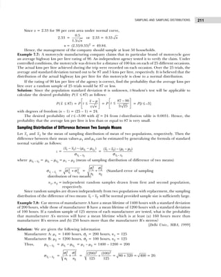 211
SAMPLING AND SAMPLING DISTRIBUTIONS
Since z = 2.33 for 98 per cent area under normal curve,
2.33 =
0.5
1.5/ n
or 2.33 = 0.33 n
n = (2.33/0.33)2
= 49.84.
Hence, the management of the company should sample at least 50 households.
Example 7.7: A motorcycle manufacturing company claims that its particular brand of motorcycle gave
an average highway km per litre rating of 90. An independent agency tested it to verify the claim. Under
controlled conditions, the motorcycle was driven for a distance of 100 km on each of 25 different occasions.
The actual kms per litre achieved during the trip were recorded on each occasion. Over the 25 trials, the
average and standard deviation turned out to be 87 and 5 kms per litre, respectively. It is believed that the
distribution of the actual highway km per litre for this motorcycle is close to a normal distribution.
If the rating of 90 km per litre of the agency is correct, find the probability that the average kms per
litre over a random sample of 25 trials would be 87 or less.
Solution: Since the population standard deviation σ is unknown, t-Student’s test will be applicable to
calculate the desired probability P( x ≤ 87) as follows:
P( x ≤ 87) = P
/
x
t
s n
 
−
≤
 
 
µ
= P
 
−
≤
 
 
87 90
5/ 25
t = P[t ≤ –3]
with degrees of freedom (n – 1) = (25 – 1) = 24.
The desired probability of t ≤ –3.00 with df = 24 from t-distribution table is 0.0031. Hence, the
probability that the average km per litre is less than or equal to 87 is very small.
Sampling Distribution of Difference Between Two Sample Means
Let x1 and x2 be the mean of sampling distribution of mean of two populations, respectively. Then the
difference between their mean values µ1 and µ2 can be estimated by generalizing the formula of standard
normal variable as follows:
z = 1 2
1 2
1 2
( ) ( )
x x
x x
x x
−
− − −
µ µ
σ
=
1 2
1 2 1 2
( ) ( )
x x
x x
−
− − −
µ µ
σ
where 1 2
x x
−
µ = 1 2
x x
−
µ µ = µ1 – µ2 (mean of sampling distribution of difference of two means)
1 2
x x
−
σ =
1 2
2 2
x x
+
σ σ =
2
2
2
1
1 2
n n
+
σ
σ
(Standard error of sampling
distribution of two means)
n1, n2 = independent random samples drawn from first and second population,
respectively.
Since random samples are drawn independently from two populations with replacement, the sampling
distribution of the difference of two means 1 2
x x
− will be normal provided sample size is sufficiently large.
Example 7.8: Car stereos of manufacturer A have a mean lifetime of 1400 hours with a standard deviation
of 200 hours, while those of manufacturer B have a mean lifetime of 1200 hours with a standard deviation
of 100 hours. If a random sample of 125 stereos of each manufacturer are tested, what is the probability
that manufacturer A’s stereos will have a mean lifetime which is at least (a) 160 hours more than
manufacturer B’s stereos and (b) 250 hours more than the manufacturer B’s stereos?
[Delhi Univ., MBA, 1999]
Solution: We are given the following information
Manufacturer A: µ1 = 1400 hours, σ1 = 200 hours, n1 = 125
Manufacturer B: µ2 = 1200 hours, σ2 = 100 hours, n2 = 125
Thus, 1 2
x x
−
µ = 1 2
x x
−
µ µ = µ1 – µ2 = 1400 – 1200 = 200
1 2
x x
−
σ =
2
2
2
1
1 2
n n
+
σ
σ
=
2 2
(200) (100)
125 125
+ = 80 320
+ = 400 = 20.
 