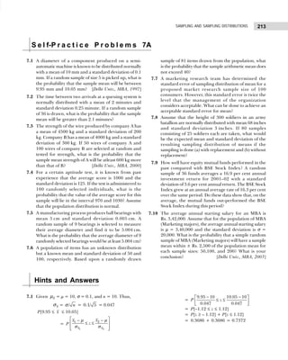 213
SAMPLING AND SAMPLING DISTRIBUTIONS
7.1 A diameter of a component produced on a semi-
automatic machine is known to be distributed normally
with a mean of 10 mm and a standard deviation of 0.1
mm. If a random sample of size 5 is picked up, what is
the probability that the sample mean will be between
9.95 mm and 10.05 mm? [Delhi Univ., MBA, 1997]
7.2 The time between two arrivals at a queuing system is
normally distributed with a mean of 2 minutes and
standard deviation 0.25 minute. If a random sample
of 36 is drawn, what is the probability that the sample
mean will be greater than 2.1 minutes?
7.3 The strength of the wire produced by company A has
a mean of 4500 kg and a standard deviation of 200
kg. Company B has a mean of 4000 kg and a standard
deviation of 300 kg. If 50 wires of company A and
100 wires of company B are selected at random and
tested for strength, what is the probability that the
sample mean strength of A will be atleast 600 kg more
than that of B? [Delhi Univ., MBA, 2000]
7.4 For a certain aptitude test, it is known from past
experience that the average score is 1000 and the
standard deviation is 125. If the test is administered to
100 randomly selected individuals, what is the
probability that the value of the average score for this
sample will lie in the interval 970 and 1030? Assume
that the population distribution is normal.
7.5 A manufacturing process produces ball bearings with
mean 5 cm and standard deviation 0.005 cm. A
random sample of 9 bearings is selected to measure
their average diameter and find it to be 5.004 cm.
What is the probability that the average diameter of 9
randomly selected bearings would be at least 5.004 cm?
7.6 A population of items has an unknown distribution
but a known mean and standard deviation of 50 and
100, respectively. Based upon a randomly drawn
sample of 81 items drawn from the population, what
is the probability that the sample arithmetic mean does
not exceed 40?
7.7 A marketing research team has determined the
standard error of sampling distribution of mean for a
proposed market research sample size of 100
consumers. However, this standard error is twice the
level that the management of the organization
considers acceptable. What can be done to achieve an
acceptable standard error for mean?
7.8 Assume that the height of 300 soldiers in an army
batallion are normally distributed with mean 68 inches
and standard deviation 3 inches. If 80 samples
consisting of 25 soldiers each are taken, what would
be the expected mean and standard deviation of the
resulting sampling distribution of means if the
sampling is done (a) with replacement and (b) without
replacement?
7.9 How well have equity mutual funds performed in the
past compared with BSE Stock Index? A random
sample of 36 funds averages a 16.9 per cent annual
investment return for 2001–02 with a standard
deviation of 3.6 per cent annual return. The BSE Stock
Index grew at an annual average rate of 16.3 per cent
over the same period. Do these data show that, on the
average, the mutual funds out-performed the BSE
Stock Index during this period?
7.10 The average annual starting salary for an MBA is
Rs. 3,42,000. Assume that for the population of MBA
(Marketing majors), the average annual starting salary
is µ = 3,40,000 and the standard deviation is σ =
20,000. What is the probability that a simple random
sample of MBA (Marketing majors) will have a sample
mean within ± Rs. 2,500 of the population mean for
each sample sizes: 50,100, and 200? What is your
conclusion? [Delhi Univ., MBA, 2003]
7.1 Given x
µ = µ = 10, σ = 0.1, and n = 10. Thus,
x
σ = / n
σ = 0.1/ 5 = 0.047
P[9.95 ≤ x ≤ 10.05]
= P
1 2
2
1
x x
x
x
z
 
−
−
≤ ≤
 
 
 
µ
µ
σ σ
= P
− −
 
≤ ≤
 
 
9.95 10 10.05 10
0.047 0.047
z
= P[–1.12 ≤ z ≤ 1.12]
= P[z ≥ – 1.12] + P[z ≤ 1.12]
= 0.3686 + 0.3686 = 0.7372
S e l f-P r a c t i c e P r o b l e m s 7A
Hints and Answers
 