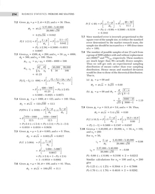 BUSINESS STATISTICS: PROBLEMS AND SOLUTIONS
214
7.2 Given x
µ = µ = 2, σ = 0.25, and n = 36. Thus,
x
σ =
3,37,000 3,40,000
/
20,000 / 50
n
−
σ
= 0.25/ 36 = 0.042
P[ x ≥ 2.1] = P
x
x
z
 
−
≥
 
 
µ
σ
= P
−
 
≥
 
 
2.1 2
0.042
z
= P[z ≥ 2.38] = 0.5000 – 0.4913
= 0.0087
7.3 Given µ1 = 4500, σ1 = 200, and n1 = 50 ; µ2 = 4000,
σ2 = 300, and n2 = 100. Then
1 2
x x
−
µ = µ1 – µ2 = 4500 – 4000 = 500
1 2
x x
−
σ =
2
2
2
1
1 2
n n
+
σ
σ
= +
40,000 90,000
50 100
= 41.23
P[( −
1 2
x x ) ≥ 600] = P
1 2
1 2 1 2
( ) ( )
x x
x x
z
−
 
− − −
≥
 
 
 
µ µ
σ
= P
−
 
≥
 
 
600 500
41.23
z = P(z ≥ 2.43)
= 0.5000 – 0.4925 = 0.0075
7.4 Given x
µ = µ = 1000, σ = 125, and n = 100. Thus,
x
σ = / n
σ = 125/ 100 = 12.5
P(970 ≤ x ≤ 1030) = P 2
1
x x
x
x
z
 
−
−
≤ ≤
 
 
µ
µ
σ σ
= P
− −
 
≤ ≤
 
 
970 1000 1030 1000
12.5 12.5
z
= P(–2.4 ≤ z ≤ 2.4) = P(z ≤ 2.4) + P(z ≥ – 2.4)
= 0.4918 + 0.4918 = 0.9836
7.5 Given x
µ = µ = 5, σ = 0.005, and n = 9. Thus,
x
σ = / n
σ = 0.005/ 9 = 0.0017
P( x ≥ 5.004) = P
 
− µ
≥
 
σ
 
x
x
z
=
−
 
≥
 
 
5.004 5.000
0.0017
P z
= P(z ≥ 2.4) = 1 – P(z ≤ 2.4)
= 1 – 0.9918 = 0.0082
7.6 Given x
µ = µ = 50, σ = 100, and n = 81. Thus,
x
σ = / n
σ = 100/ 81 = 11.1
P( x ≤ 40) = P
x
x
z
 
−
≥
 
 
µ
σ
=
−
 
≤
 
 
40 50
11.1
P z
= P(z ≤ – 0.90) = 0.5000 – 0.3159
= 0.1841
7.7 Since standard error is inversely proportional to the
square root of the sample size, to reduce the standard
error determined by the market research team, the
sample size should be increased to n = 400 (four times
of n = 100).
7.8 The number of possible samples of size 25 each from
a group of 3000 soldiers with and without replacement
are (3000)25
and 300
C25, respectively. These numbers
are much larger than 80—actually drawn samples.
Thus we will get only an experimental sampling
distribution of means rather than true sampling
distribution. Hence mean and standard deviation
would be close to those of the theoretical distribution.
That is,
(a) x
µ = µ = 68 and
x
σ = / n
σ = 3/ 25 = 0.60
(b) x
µ = µ = 68 and x
σ =
1
N n
N
n
−
−
σ
=
−
−
3000 25
3
3000 1
25
= 1.19
7.9 Given x
µ = µ = 16.9, σ = 3.6, and n = 36. Thus,
x
σ = / n
σ = 3. 6 / 36 = 0.60
P( x ≥ 16.3) = P
x
x
z
 
−
≥
 
 
µ
σ
= P
−
 
≥
 
 
16.3 16.9
0.60
z
= P[z ≥ – 1] = 0.5000 + 0.1587 = 0.6587
7.10 Given µ = 3,40,000, σ = 20,000, n1 = 50, n2 = 100,
and n3 = 200
For n1 = 50,
z1 =
x
x − µ
σ
=
−
3,42,000 3,40,000
20,000 / 50
= 0.88
z2 =
−
3,37,000 3,40,000
20,000 / 50
= – 0.88
P(– 0.88 ≤ z ≤ 0.88) = 0.3106 × 2 = 0.6212
Similar calculations for n2 = 100 and n2 = 200
give
P(–1.25 ≤ z ≤ 1.25) = 0.3944 × 2 = 0.7888
P(–1.76 ≤ z ≤ 1.76) = 0.4616 × 2 = 0.9282.
 