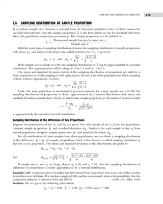 215
SAMPLING AND SAMPLING DISTRIBUTIONS
7.5 SAMPLING DISTRIBUTION OF SAMPLE PROPORTION
If a random sample of n elements is selected from the binomial population and x of these possess the
specified characteristic, then the sample proportion p is the best statistic to use for statistical inferences
about the population proportion parameter p. The sample proportion can be defined as
p =
Elements of sample having characteristic,
Sample size,
x
n
.
With the same logic of sampling distribution of mean, the sampling distribution of sample proportions
with mean p
µ and standard deviation (also called standard error) p
σ is given by
p
µ = p and p
σ =
pq
n
=
(1 )
p p
n
−
.
If the sample size n is large (n ≥ 30), the sampling distribution of p can be approximated by a normal
distribution. The approximation will be adequate if np ≥ 5 and n(1 – p) ≥ 5.
The mean and standard deviation (error) of the sampling distribution of proportion are valid for a
finite population in which sampling is with replacement. However, for finite population in which sampling
is done without replacement, we have
p
µ = p and p
σ =
−
−1
pq N n
n N
.
Under the same guidelines as mentioned in previous sections, for a large sample size n (≥ 30), the
sampling distribution of proportion is closely approximated by a normal distribution with mean and
standard deviation as stated above. Hence, to standardize sample proportion p, the standard normal variable
z =
p
p
p − µ
σ
=
(1 )/
p p
p p n
−
−
is approximately the standard normal distribution.
Sampling Distribution of the Difference of Two Proportions
Suppose two populations of size N1 and N2 are given. For each sample of size n1 from first population,
compute sample proportion 1
p and standard deviation 1
p
σ . Similarly, for each sample of size n2 from
second population, compute sample proportion 2
p and standard deviation 2
p
σ .
For all combinations of these samples from these populations, we can obtain a sampling distribution
of the difference 1
p – 2
p of sample proportions. Such a distribution is called sampling distribution of
difference of two proportions. The mean and standard deviation of this distribution are given by
1 2
p p
−
µ = 1 2
p p
−
µ µ = p1 – p2
and 1 2
p p
−
σ =
1 2
2 2
p p
+
σ σ =
2 2
1 1
1 2
(1 )
(1 ) p p
p p
n n
−
−
+ .
If sample size n1 and n2 are large, that is, n1 ≥ 30 and n2 ≥ 30, then the sampling distribution of
difference of proportions is closely approximated by a normal distribution.
Example 7.10: A manufacturer of watches has determined from experience that 3 per cent of the watches
he produces are defective. If a random sample of 300 watches is examined, what is the probability that the
proportion defective is between 0.02 and 0.035? [Delhi Univ., MBA, 1990]
Solution: We are given the following information
p
µ = p = 0.03, 1
p = 0.02, 2
p = 0.035, and n = 300.
 