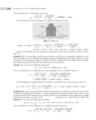 BUSINESS STATISTICS: PROBLEMS AND SOLUTIONS
216
Thus, standard error of proportion is given by
p
σ =
(1 )
p p
n
−
=
0.03 0.97
300
×
= 0.000097 = 0.0098.
For calculating the desired probability, we apply the following formula
Figure 7.7 Normal Curve
P[0.02 ≤ p ≤ 0.035] = P
 
−
−
 
≤ ≤
σ σ
 
 
2
1
p p
p p
p p
z = P
− −
 
≤ ≤
 
 
0.02 0.03 0.035 0.03
0.0098 0.0098
z
= P[–1.02 ≤ z ≤ 0.51] = P(z ≥ – 1.02) + P(z ≤ 0.51) = 0.3461 + 0.1950 = 0.5411.
Hence the probability that the proportion of defectives will lie between 0.02 and 0.035 is 0.5411
(Fig. 7.7).
Example 7.11: Few years back, a policy was introduced to give loan to unemployed engineers to start
their own business. Out of 1,00,000 unemployed engineers, 60,000 accepted the policy and got the loan.
A sample of 100 unemployed engineers is taken at the time of allotment of loan. What is the probability
that sample proportion would have exceeded 50 per cent acceptance?
Solution: We are given the following information
p
µ = p = 0.60, N = 1,00,000, and n = 100.
Thus, the standard error of proportion in a finite population of size 1,00,000 is given by
p
σ =
( )
1 N
N 1
p p n
n
− −
−
=
× −
−
0.60 0.40 1,00,000 100
100 1,00,000 1
= 0.0024 0.9990 = 0.0489 × 0.9995 = 0.0488.
The probability that sample proportion would have exceeded 50 per cent acceptance is given by
P(x ≥ 0.50) = P
 
−
 
≥
σ
 
 
p
p p
z = P
−
 
≥
 
 
0.50 0.60
0.0489
z = P[z ≥ – 2.04] = 0.5000 + 0.4793 = 0.9793.
Example 7.12: Ten per cent of machines produced by company A are defective and five per cent of those
produced by company B are defective. A random sample of 250 machines is taken from company A and
a random sample of 300 machines from company B. What is the probability that the difference in sample
proportion is less than or equal to 0.02? [South Gujrat Univ., MBA; Delhi Univ., MBA, 1999]
Solution: We are given the following information
1 2
p p
−
µ = 1 2
p p
−
µ µ = p1 – p2 = 0.10 – 0.05 = 0.05; n1 = 250; and n2 = 300
Thus, standard error of the difference in a sample proportion is given by
1 2
p p
−
µ =
2 2
1 1
1 2
(1 )
(1 ) p p
p p
n n
−
−
+ =
0.10 0.90 0.05 0.95
250 300
× ×
+
 