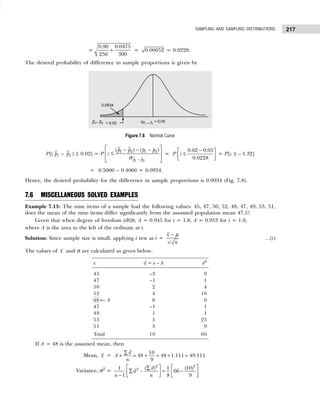 217
SAMPLING AND SAMPLING DISTRIBUTIONS
=
0.90 0.0475
250 300
+ = 0.00052 = 0.0228.
The desired probability of difference in sample proportions is given by
Figure 7.8 Normal Curve
P[( 1
p – 2
p ) ≤ 0.02] = P
1 2
1 2 1 2
( ) ( )
p p
p p p p
z
−
 
− − −
≤
 
 
 
σ
= P
0.02 0.05
0.0228
z
−
 
≤
 
 
= P[z ≤ – 1.32]
= 0.5000 – 0.4066 = 0.0934.
Hence, the desired probability for the difference in sample proportions is 0.0934 (Fig. 7.8).
7.6 MISCELLANEOUS SOLVED EXAMPLES
Example 7.13: The nine items of a sample had the following values: 45, 47, 50, 52, 48, 47, 49, 53, 51,
does the mean of the nine items differ significantly from the assumed population mean 47.5?
Given that when degree of freedom (df)8; A = 0.945 for t = 1.8, A = 0.953 for t = 1.9,
where A is the area to the left of the ordinate at t.
Solution: Since sample size is small, applying t test as t =
/
x
s n
− µ
...(i)
The values of x and σ are calculated as given below:
x d = x – A d2
45 –3 9
47 –1 1
50 2 4
52 4 16
48 ← A 0 0
47 –1 1
49 1 1
53 5 25
51 3 9
Total 10 66
If A = 48 is the assumed mean, then
Mean, x =
10
48 48 1.111 49.111
9
d
A
n
∑
+ = + = + =
Variance, σ2
=
2 2
2 ( ) (10)
1 1
66
1 8 9
d
d
n n
   
∑
∑ − = −
   
−    
 