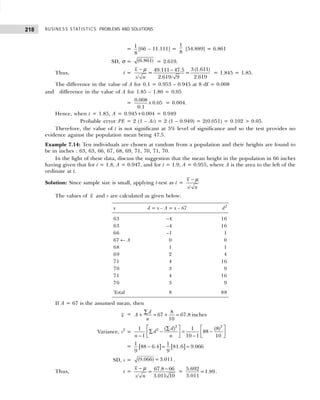 BUSINESS STATISTICS: PROBLEMS AND SOLUTIONS
218
=
1
8
[66 – 11.111] =
1
8
[54.889] = 6.861
SD, σ = (6.861) = 2.619.
Thus, t =
3(1.611)
49.111 47.5
= =
2.619
/ 2.619/ 9
x
s n
− −
µ
= 1.845 = 1.85.
The difference in the value of A for 0.1 = 0.953 – 0.945 at 8 df = 0.008
and difference in the value of A for 1.85 – 1.80 = 0.05
=
0.008
0.05
0.1
× = 0.004.
Hence, when t = 1.85, A = 0.945+0.004 = 0.949
Probable error PE = 2 (1 – As) = 2 (1 – 0.949) = 2(0.051) = 0.102 > 0.05.
Therefore, the value of t is not significant at 5% level of significance and so the test provides no
evidence against the population mean being 47.5.
Example 7.14: Ten individuals are chosen at random from a population and their heights are found to
be in inches : 63, 63, 66, 67, 68, 69, 71, 70, 71, 70.
In the light of these data, discuss the suggestion that the mean height in the population in 66 inches
having given that for t = 1.8, A = 0.947, and for t = 1.9, A = 0.955, where A is the area to the left of the
ordinate at t.
Solution: Since sample size is small, applying t-test as t =
/
x
s n
− µ
The values of x and s are calculated as given below:
x d = x – A = x – 67 d2
63 –4 16
63 –4 16
66 –1 1
67 ← A 0 0
68 1 1
69 2 4
71 4 16
70 3 9
71 4 16
70 3 9
Total 8 88
If A = 67 is the assumed mean, then
x = 8
67 67.8 inches
10
d
A
n
∑
+ = + =
Variance, s2
=
2 2
2 ( ) (8)
1 1
88
1 10 1 10
d
d
n n
   
∑
∑ − = −
   
− −
   
= [ ] [ ]
1 1
88 6.4 81.6 9.066
9 9
− = =
SD, s = (9.066) 3.011
= .
Thus, t = 67.8 66
=
/ 3.011 10
x
s n
− −
µ
= 5.692
=1.89
3.011
.
 