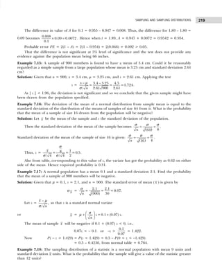 219
SAMPLING AND SAMPLING DISTRIBUTIONS
The difference in value of A for 0.1 = 0.955 – 0.947 = 0.008. Thus, the difference for 1.89 – 1.80 =
0.09 becomes 0.008
0.09 0.0072
0.1
× = . Hence when t = 1.89, A = 0.947 + 0.0072 = 0.9542 = 0.954.
Probable error PE = 2(1 – A) = 2(1 – 0.954) = 2(0.046) = 0.092 > 0.05.
That the difference is not significant at 5% level of significance and the test does not provide any
evidence against the population mean being 66 inches.
Example 7.15: A sample of 900 members is found to have a mean of 3.4 cm. Could it be reasonably
regarded as a simple sample from a large population whose mean is 3.25 cm and standard deviation 2.61
cm?
Solution: Given that n = 900, x = 3.4 cm, µ = 3.25 cm, and s = 2.61 cm. Applying the test
z = 3.4 3.25 4.5
= = =1.724
2.61
/ 2.61 900
x
n
− −
µ
σ
.
As | z | < 1.96, the deviation is not significant and so we conclude that the given sample might have
been drawn from the population specified.
Example 7.16: The deviation of the mean of a normal distribution from sample mean is equal to the
standard deviation of the distribution of the means of samples of size 64 from it. What is the probability
that the mean of a sample of size 16 drawn from the population will be negative?
Solution: Let x be the mean of the sample and s the standard deviation of the population.
Then the standard deviation of the mean of the sample becomes
( ) 8
64
n
= =
σ σ σ .
Standard deviation of the mean of the sample of size 16 is given:
( ) 4
16
n
= =
σ σ σ .
Thus, z =
1
8
= = =0.5
2
/ 4 / 4
x
σ
σ σ
.
Also from table, corresponding to this value of z, the variate has got the probability as 0.62 on either
side of the mean. Hence required probability is 0.31.
Example 7.17: A normal population has a mean 0.1 and a standard deviation 2.1. Find the probability
that the mean of a sample of 900 members will be negative.
Solution: Given that µ = 0.1, s = 2.1, and n = 900. The standard error of mean ( x ) is given by
σ x =
2.1 2.1
= = =0.07
30
(900)
n
σ
.
Let z =
–
,
/
x
n
µ
σ
so that z is a standard normal variate
or x = =0.1 (0.07)
z z
n
 
+ +
 
 
σ
µ .
The mean of sample x will be negative if 0.1 + (0.07) z < 0, i.e.,
0.07z < – 0.1 or –z >
0.1
0.07
= 1.422.
Now P( – z > 1.429) = P(z < 1.429) = 0.5 – P(0 < z < –1.429)
= 0.5 – 0.4236, from normal table = 0.764.
Example 7.18: The sampling distribution of a statistic is a normal population with mean 9 units and
standard deviation 2 units. What is the probability that the sample will give a value of the statistic greater
than 12 units?
 