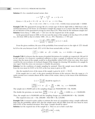 BUSINESS STATISTICS: PROBLEMS AND SOLUTIONS
220
Solution: If z be a standard normal variate, then
z =
x − µ
σ
= − 9
2
x or x = 2z + 9.
Given x > 12, so 2z + 9 > 12 or 2z > 3 or z > 1.5. Thus,
P(z > 1.5) = 0.5 – P(0 < z < 1.5) = 0.5 – 0.4332, from normal table = 0.0668.
Example 7.19: The guaranteed average life of a certain type of electric light bulbs is 1000 hours with a
standard deviation of 125 hours. It is decided to sample the output so as to ensure that 90% of the bulbs
do not fall short of the guaranteed average by more than 2.5%. What must be the minimum sample size?
Solution: Given that µ = 1000, and s = 125. Let n be the required size of the sample.
As the guaranteed mean is 1000, we do not want the mean of the sample to be less than 2.5% of 1000
(i.e., 25) from 1000 so that it is below 1000 – 25, i.e., 975. Therefore, x > 975 and
| z | =
975 1000
/ 125/
x
n n
− −
>
µ
σ
or | z | = / n
σ .
From the given condition, the area of the probability from normal curve to the right of /5
n should
be 0.9 or the area between 0 and /5
n is 0.9. But from normal table, we have
5
n
 
 
 
= 1.281 or n = 6.405, i.e., n = 41.024 = 41 approx.
Example 7.20: It is known that the means of standard deviations of a variable are respectively 100 and 10
in the universe. It is however considered sufficient to draw a sample of sufficient size but such as to
ensure that the mean of the sample would be in all probability within 0.10% of the true value. How much
would be the cost (exclusive of overhead charges) if the charges for drawing 100 members of a sample be
one rupee? Find the extra cost necessary to double the precision.
Solution: Let the conditions of simple sampling be assumed. Then the sample mean should not differ
from the true mean by 0.01% or by 0.01 as the true mean is given as 100.
Also the standard error of the mean of the sample is given by / n
σ = 10/ n .
If the sample size is n and s is the given standard deviation of the universe, then the range µ ± 3s
under normal curve contains almost all the values of the variate, where µ is the mean of the distribution.
Therefore,
| z | =
/
x
n
− µ
σ
should be equal to 3.
0.01
/ n
σ
= 3 or n = 30
0.01
= 300, i.e., n = 90,00,000.
The sample size is 90,000 and so the sampling charges are 90,00,000/100 = Rs. 90,000.
The double the precision, we must have
0.005
10/ n
= 3 or n =
30
0.005
= 6,000, i.e., n = 36,000,000.
Thus, the sample size is 36,000,000 and the sampling charges are 3,60,00,000/100 = Rs. 3,60,000.
The required extra cost = Rs. (360,000 – 90,0 000 = Rs. 2,70,000.
Example 7.21: A research worker wishes to estimate the mean of a population using a sample sufficiently
large that the probability will be 0.95, that the sample mean will not differ from the true mean by more
than 0.25% of the standard deviation. How large a sample should be taken?
Solution: Let the required size of the sample be n. Then we are to find n such that
P 1.96
/
x
n
−
 
<
 
 
µ
σ
= 0.95,
 