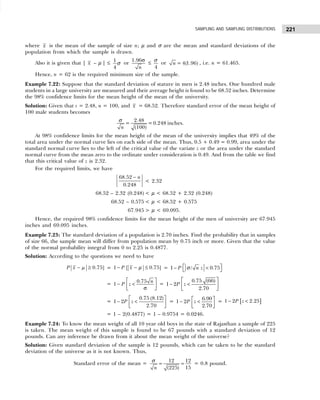 221
SAMPLING AND SAMPLING DISTRIBUTIONS
where x is the mean of the sample of size n; µ and σ are the mean and standard deviations of the
population from which the sample is drawn.
Also it is given that | x – µ | ≤ 1
4
σ or
1.96
n
σ
≤
4
σ
or = 4(1.96)
n , i.e. n = 61.465.
Hence, n = 62 is the required minimum size of the sample.
Example 7.22: Suppose that the standard deviation of stature in men is 2.48 inches. One hundred male
students in a large university are measured and their average height is found to be 68.52 inches. Determine
the 98% confidence limits for the mean height of the mean of the university.
Solution: Given that s = 2.48, n = 100, and x = 68.52. Therefore standard error of the mean height of
100 male students becomes
2.48
= =0.248 inches.
(100)
n
σ
At 98% confidence limits for the mean height of the mean of the university implies that 49% of the
total area under the normal curve lies on each side of the mean. Thus, 0.5 + 0.49 = 0.99, area under the
standard normal curve lies to the left of the critical value of the variate z or the area under the standard
normal curve from the mean zero to the ordinate under consideration is 0.49. And from the table we find
that this critical value of z is 2.32.
For the required limits, we have
68.52
0.248
n
−
< 2.32
68.52 – 2.32 (0.248) < µ < 68.52 + 2.32 (0.248)
68.52 – 0.575 < µ < 68.52 + 0.575
67.945 > µ < 69.095.
Hence, the required 98% confidence limits for the mean height of the men of university are 67.945
inches and 69.095 inches.
Example 7.23: The standard deviation of a population is 2.70 inches. Find the probability that in samples
of size 66, the sample mean will differ from population mean by 0.75 inch or more. Given that the value
of the normal probability integral from 0 to 2.25 is 0.4877.
Solution: According to the questions we need to have
0.75]
P x µ
− ≥ = 1 [ 0.75]
P x
− − ≤
µ = 1 / 0.75
P n z
 
− <
 
σ
=
0.75
1
n
P z
 
− <
 
σ
 
=
 
− <
 
 
0.75 (66)
1 2
2.70
P z
=
 
− <
 
 
0.75 (8.12)
1 2
2.70
P z =
6.90
1 2
2.70
P z
 
− <
 
 
= [ ]
1 2 2.25
P z
− <
= 1 – 2(0.4877) = 1 – 0.9754 = 0.0246.
Example 7.24: To know the mean weight of all 10 year old boys in the state of Rajasthan a sample of 225
is taken. The mean weight of this sample is found to be 67 pounds with a standard deviation of 12
pounds. Can any inference be drawn from it about the mean weight of the universe?
Solution: Given standard deviation of the sample is 12 pounds, which can be taken to be the standard
deviation of the universe as it is not known. Thus,
Standard error of the mean =
12 12
15
(225)
n
= =
σ = 0.8 pound.
 
