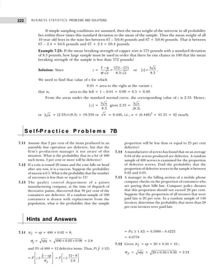 BUSINESS STATISTICS: PROBLEMS AND SOLUTIONS
222
If simple sampling conditions are assumed, then the mean weight of the universe in all probability
lies within three times this standard deviation to the mean of the sample. Thus the mean weight of all
10 year old boys in the state lies between 67 – 3(0.8) pounds and 67 + 3(0.8) pounds. That is between
67 – 2.4 = 64.6 pounds and 67 + 2.4 = 69.4 pounds.
Example 7.25: If the mean breaking strength of copper wire is 575 pounds with a standard deviation
of 8.3 pounds, how large sample must be used in order that there be one chance in 100 that the mean
breaking strength of the sample is less than 572 pounds?
Solution: Since z =
− µ −
σ
572 575 3
= or | |=
8.3
/ 8.3/
x n
z
n n
,
We need to find that value of x for which
0.01 = area to the right at the variate z
that is, area to the left = 1 – 0.01 = 0.99 = 0.5 + 0.49.
From the areas under the standard normal curve, the corresponding value of z is 2.33. Hence,
|z| = 3
8.3
n gives 2.33 = 3
(8.3)
n
or 3 n = (2.33)×(8.3) = 19.339 or n = 6.446, i.e., n = (6.446)2
= 41.55 = 42 nearly.
S e l f-P r a c t i c e P r o b l e m s 7B
7.11 Assume that 2 per cent of the items produced in an
assembly line operation are defective, but that the
firm’s production manager is not aware of this
situation. What is the probability that in a lot of 400
such items, 3 per cent or more will be defective?
7.12 If a coin is tossed 20 times and the coin falls on head
after any toss, it is a success. Suppose the probability
of success is 0.5. What is the probability that the number
of successes is less than or equal to 12?
7.13 The quality control department of a paints
manufacturing company, at the time of dispatch of
decorative paints, discovered that 30 per cent of the
containers are defective. If a random sample of 500
containers is drawn with replacement from the
population, what is the probability that the sample
proportion will be less than or equal to 25 per cent
defective?
7.14 A manufacturer of screws has found that on an average
0.04 of the screws produced are defective. A random
sample of 400 screws is examined for the proportion
of defective screws. Find the probability that the
proportion of defective screws in the sample is between
0.02 and 0.05.
7.15 A manager in the billing section of a mobile phone
company checks on the proportion of customers who
are paying their bills late. Company policy dictates
that this proportion should not exceed 20 per cent.
Suppose that the proportion of all invoices that were
paid late is 20 per cent. In a random sample of 140
invoices, determine the probability that more than 28
per cent invoices were paid late.
Hints and Answers
7.11 p
µ = np = 400 × 0.02 = 8;
σp = npq = × ×
400 0.02 0.98 = 2.8
and 3% of 400 = 12 defective items. Thus, P( p ≥ 12)
= P
p
p np
z
 
−
≥
 
 
 
σ
= P
−
 
≥
 
 
12 8
2.8
z
= P(z ≥ 1.42) = 0.5000 – 0.4222
= 0.0778
7.12 Given p
µ = np = 20 × 0.50 = 10 ;
p
σ = npq = × ×
20 0.50 0.50 = 2.24
 