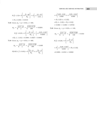 223
SAMPLING AND SAMPLING DISTRIBUTIONS
P( p ≤ 12)= P
p
p np
z
 
−
≤
 
 
 
σ
= P
−
 
≤
 
 
12 10
2.24
z
= P(z ≤ 0.89) = 0.8133
7.13 Given p
µ = p = 0.30, n = 500;
p
σ =
−
(1 )
p p
n
=
×
0.30 0.70
500
= 0.0205.
P( p ≤ 0.25) = P
p
p p
z
 
−
≤
 
 
 
σ
=
−
 
≤
 
 
0.25 0.30
0.0205
z
=P[z ≤ – 2.43] = 0.5000 – 0.4927 = 0.0083
7.14 Given p
µ = p = 0.04, n = 400;
p
σ =
−
(1 )
p p
n
=
×
0.04 0.96
400
= 0.009
P[0.02 ≤ p ≤ 0.05] = P
 
−
−
 
≤ ≤
σ σ
 
 
2
1
p p
p p
p p
z
= P
− −
 
≤ ≤
 
 
0.02 0.04 0.05 0.04
0.009 0.009
z
= P[– 2.22 ≤ z ≤ 2.22]
=P[z ≥ – 2.22] + P[z ≤ 2.22]
= 0.4861 + 0.4861 = 0.9722
7.15 Given p
µ = p = 0.20, n = 140;
p
σ =
−
(1 )
p p
n
=
×
0.20 0.80
140
= 0.033
P[ p ≥ 0.28] = P
p
p p
z
 
−
≥
 
 
 
σ
= P
−
 
≥
 
 
0.28 0.20
0.033
z = P[z ≥ 2.42]
=0.5000 – 0.4918 = 0.0082
 