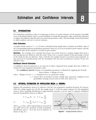 Estimation and Confidence Intervals
Estimation and Confidence Intervals
Estimation and Confidence Intervals
Estimation and Confidence Intervals
Estimation and Confidence Intervals
8
8
8
8
8
8.1 INTRODUCTION
For estimating a parameter value, it is important to know (i) a point estimate, (ii) the amount of possible
error in the point estimate, that is, an interval likely to contain the parameter value, and (iii) the statement
or degree of confidence that the interval contains the parameter value. The knowledge of such information
is called confidence interval or interval estimation.
Point Estimation
A sample statistic (such as x , s, or p ) that is calculated using sample data to estimate most likely value of
the corresponding unknown population parameter (such as µ, σ, or p) is termed as point estimator, and the
numerical value of the estimator is termed as point estimate.
Illustration: For example, if we calculate that 10 per cent of the items in a random sample taken from a
day’s production are defective, then the result ‘10 per cent’ is a point estimate of the percentage of items
in the whole lot that are defective. Thus, until the next sample of items is not drawn and examined, we
may proceed on manufacturing with the assumption that any day’s production contains 10 per cent
defective items.
Confidence Interval Estimation
A confidence interval estimation is an interval of values computed from sample data that is likely to
contain the true population parameter value.
The confidence interval estimate of a population parameter is obtained by applying the formula:
Point estimate ± Margin of error
where Margin of error = zc × Standard error of a particular statistic
zc = critical value of standard normal variable that represents confidence level
(probability of being correct) such as 0.90, 0.95, and so on.
8.2 INTERVAL ESTIMATION OF POPULATION MEAN (σ KNOWN)
Suppose the population mean µ is unknown and the true population standard deviation σ is known.
Then for a large sample size n(≥ 30), the sample mean x is the best point estimator for the population
mean µ. Since sampling distribution is approximately normal, it can be used to compute confidence
interval of population mean µ as follows:
x ± zα/2 x
σ or x ± zα/2
n
σ
or x – zα/2
n
σ
≤ µ ≤ x + zα/2
n
σ
where zα/2 is the z-value representing an area α/2 in
the right tail of the standard normal probability
distribution and (1 – α) is the level of confidence as
shown in Fig. 8.1. Figure 8.1 Sampling Distribution of Mean x
 