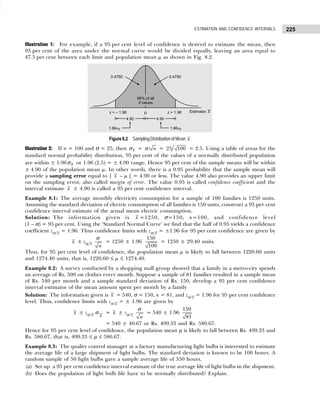 225
ESTIMATION AND CONFIDENCE INTERVALS
Illustration 1: For example, if a 95 per cent level of confidence is desired to estimate the mean, then
95 per cent of the area under the normal curve would be divided equally, leaving an area equal to
47.5 per cent between each limit and population mean µ as shown in Fig. 8.2.
Figure 8.2 Sampling Distribution of Mean x
Illustration 2: If n = 100 and σ = 25, then σx = / n
σ = 25 100 = 2.5. Using a table of areas for the
standard normal probability distribution, 95 per cent of the values of a normally distributed population
are within ± 1.96σx or 1.96 (2.5) = ± 4.90 range. Hence 95 per cent of the sample means will be within
± 4.90 of the population mean µ. In other words, there is a 0.95 probability that the sample mean will
provide a sampling error equal to | x – µ | = 4.90 or less. The value 4.90 also provides an upper limit
on the sampling error, also called margin of error. The value 0.95 is called confidence coefficient and the
interval estimate x ± 4.90 is called a 95 per cent confidence interval.
Example 8.1: The average monthly electricity consumption for a sample of 100 families is 1250 units.
Assuming the standard deviation of electric consumption of all families is 150 units, construct a 95 per cent
confidence interval estimate of the actual mean electric consumption.
Solution: The information given is x =1250, σ=150, n=100, and confidence level
(1 – α) = 95 per cent. Using the ‘Standard Normal Curve’ we find that the half of 0.95 yields a confidence
coefficient zα/2 = 1.96. Thus confidence limits with zα/2 = ±1.96 for 95 per cent confidence are given by
x ± zα/2
n
σ
= 1250 ± 1.96
150
100
= 1250 ± 29.40 units.
Thus, for 95 per cent level of confidence, the population mean µ is likely to fall between 1220.60 units
and 1274.40 units, that is, 1220.60 ≤ µ ≤ 1274.40.
Example 8.2: A survey conducted by a shopping mall group showed that a family in a metro-city spends
an average of Rs. 500 on clothes every month. Suppose a sample of 81 families resulted in a sample mean
of Rs. 540 per month and a sample standard deviation of Rs. 150, develop a 95 per cent confidence
interval estimator of the mean amount spent per month by a family
Solution: The information given is x = 540, σ = 150, n = 81, and zα/2 = 1.96 for 95 per cent confidence
level. Thus, confidence limits with zα/2 = ± 1.96 are given by
x ± zα/2 σ
x
= x ± zα/2
n
σ
= 540 ± 1.96
150
81
= 540 ± 40.67 or Rs. 499.33 and Rs. 580.67.
Hence for 95 per cent level of confidence, the population mean µ is likely to fall between Rs. 499.33 and
Rs. 580.67, that is, 499.33 ≤ µ ≤ 580.67.
Example 8.3: The quality control manager at a factory manufacturing light bulbs is interested to estimate
the average life of a large shipment of light bulbs. The standard deviation is known to be 100 hours. A
random sample of 50 light bulbs gave a sample average life of 350 hours.
(a) Set up a 95 per cent confidence interval estimate of the true average life of light bulbs in the shipment.
(b) Does the population of light bulb life have to be normally distributed? Explain.
 
