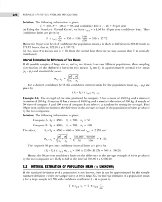 BUSINESS STATISTICS: PROBLEMS AND SOLUTIONS
226
Solution: The following information is given:
x = 350, σ = 100, n = 50, and confidence level (1 – α) = 95 per cent
(a) Using the ‘Standard Normal Curve’, we have zα/2 = ±1.96 for 95 per cent confidence level. Thus
confidence limits are given by
x ± zα/2
n
σ
= 350 ± 1.96
100
50
= 350 ± 27.72.
Hence for 95 per cent level of confidence the population mean µ is likely to fall between 322.28 hours to
377.72 hours, that is, 322.28 ≤ µ ≤ 377.72.
(b) No, since σ is known and n = 50, from the central limit theorem we may assume that x is normally
distributed.
Interval Estimation for Difference of Two Means
If all possible samples of large size n1 and n2 are drawn from two different populations, then sampling
distribution of the difference between two means 1 2
and
x x is approximately normal with mean
(µ1 – µ2) and standard deviation
1 2
x x
−
σ =
2
2
2
1
1 2
n n
+
σ
σ
.
For a desired confidence level, the confidence interval limits for the population mean (µ1 – µ2) are
given by
( −
1 2
x x ) ± zα/2 1 2
x x
−
σ .
Example 8.4: The strength of the wire produced by company A has a mean of 4500 kg and a standard
deviation of 200 kg. Company B has a mean of 4000 kg and a standard deviation of 300 kg. A sample of
50 wires of company A and 100 wires of company B are selected at random for testing the strength. Find
99 per cent confidence limits on the difference in the average strength of the populations of wires produced
by the two companies.
Solution: The following information is given:
Company A: 1
x = 4500, σ1 = 200, n1 = 50
Company B: 2
x = 4000, σ2 = 300, n2 = 100
Therefore, −
1 2
x x = 4500 – 4000 = 500 and zα/2 = 2.576 and
1 2
x x
−
σ =
2
2
2
1
1 2
n n
+
σ
σ
= +
40,000 90,000
50 100
= 41.23.
The required 99 per cent confidence interval limits are given by
( −
1 2
x x ) ± zα/2 −
σ 1 2
x x = 500 ± 2.576 (41.23) = 500 ± 106.20.
Hence, the 99 per cent confidence limits on the difference in the average strength of wires produced
by the two companies are likely to fall in the interval 393.80 ≤ µ ≤ 606.20.
8.3 INTERVAL ESTIMATION OF POPULATION MEAN (σ UNKNOWN)
If the standard deviation σ of a population is not known, then it can be approximated by the sample
standard deviation s when the sample size n (≥ 30) is large. So, the interval estimator of a population mean
µ for a large sample n(≥ 30) with confidence coefficient 1 – α is given by
x ± zα /2 x
s = x ± zα/2
s
n
.
 