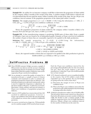 BUSINESS STATISTICS: PROBLEMS AND SOLUTIONS
230
Example 8.8: An auditor for an insurance company would like to determine the proportion of claims settled
by the company within 2 months of the receipt of the claim. A random sample of 200 claims is selected and
it is determined that 80 were paid the money within 2 months of the receipt of the claim. Set up a 99 per cent
confidence interval estimate of the population proportion of the claims paid within 2 months.
Solution: The sample proportion is p = x/n = 80/200 = 0.40. Using the information, n = 200, p =
0.40, and zα/2 = 2.576 at 95 per cent confidence coefficient, we have
p ± zα/2
(1 )
p p
n
−
= 0.40 ± 2.576
0.40 0.60
200
×
= 0.40 ± 0.088.
Hence the population proportion of claims settled by the company within 2 months is likely to be
between 30.8 and 48.8 per cent, that is, 0.308 ≤ p ≤ 0.488.
Example 8.9: A shoe manufacturing company is producing 50,000 pairs of shoes daily. From a sample
of 500 pairs, 2 per cent are found to be of substandard quality. Estimate at 95 per cent level of confidence
the number of pairs of shoes that are reasonably expected to be spoiled in the daily production.
Solution: The sample proportion is p = 0.02, q = 0.98. Using the information,
n = 500, N = 50,000, and zα/2 = 1.96 at 95 per cent confidence, we have
p ± zα/2
(1 )
p p
n
− −
−1
N n
N
= 0.02 ± 1.96
0.02 0.98 50,000 500
500 50,000 1
× −
−
= 0.02 ± 1.96 (0.0063) (0.9949)
= 0.02 ± 0.0122 or 0.0078 and 0.0322.
Hence, the expected number of shoes that are expected to be spoiled in the daily production is given by
50,000 (0.0078 ≤ p ≤ 0.0322) or 390 ≤ p ≤ 1610.
S e l f-P r a c t i c e P r o b l e m s 8B
8.8 Out of 20,000 customer’s ledger accounts, a sample of
600 accounts was taken to test the accuracy of posting
and balancing wherein 45 mistakes were found. Assign
limits within which the number of defective cases can be
expected at 95 per cent level of confidence.
8.9 In an attempt to control the quality of output for a
manufactured part, a sample of parts is chosen
randomly and examined in order to estimate the
population proportion of parts that are defective. The
manufacturing process operated continuously unless
it must be stopped for inspection or adjustment. In
the latest sample of 90 parts, 15 defectives are found.
Determine a point estimate and interval estimate at
98 per cent confidence of population proportion
defective.
8.10 A survey of 672 audited tax returns showed that 448
resulted in additional payments. Construct a
95 per cent confidence interval for the true percentage
of all audited tax returns that resulted in additional
payments.
8.11 In a survey carried out in a large city, 170 households
out of a random sample of 250 owned at least one pet.
Find the 95 per cent confidence interval for the
percentage of households in the city who own at least
one pet. Does the result support a pet food
manufacturer’s claim that 75 per cent of all households
have at least one pet?
8.12 A TV channel conducted a survey on political stability
in the country. Out of 814 adults a total of 562
responded ‘yes’ to the question: Do you feel things
are going well in the country these days?
(a) Determine the margin of error at 90 per cent
confidence level.
(b) What is the 90 per cent confidence interval for the
proportion of the adult population that feels things
are going well in the country?
8.13 A ball pen manufacturer makes a lot of 10,000 refills.
The procedure desires some control over these lots so
that no lot will contain an excessive number of defective
refills. He decides to take a random sample of 400
refills for inspection from a lot of 10,000 and finds 9
defectives. Obtain a 90 per cent confidence interval
for the number of defectives in the entire lot.
 