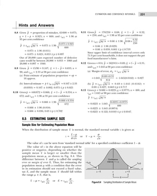 231
ESTIMATION AND CONFIDENCE INTERVALS
Hints and Answers
8.8 Given p = proportion of mistakes, 45/600 = 0.075;
q = 1 – p = 0.925; n = 660; and zα/2 = 1.96 at
95 per cent confidence
p ± zα/2 /
pq n = 0.075 ± 1.96
0.075 0.925
660
×
= 0.075 ± 1.96 (0.011)
= 0.075 ± 0.021; 0.053 ≤ p ≤ 0.097
Out of 20,000 cases expected number of defective
cases would be between 20,000 × 0.053 = 1060 and
20,000 × 0.097 = 1940.
8.9 Given p = 15/90 = 0.167; q = 1 – p = 0.833; n =
90; and zα/2 = 2.33 at 98 per cent confidence
(a) Point estimate of population proportion = np =
16 approx.
(b) Interval estimate = / 2 /
p z pq n
± α = 0.167 ± 2.33
(0.0393) = 0.167 ± 0.092; 0.075 ≤ p ≤ 0.025
8.10 Given p = 448/672 = 0.666; q = 1 – p = 0.334; n =
672; and zα/2 = 1.96 at 95 per cent confidence
p ± zα/2 /
pq n = 0.666 ± 1.96
0.666 0.334
672
×
= 0.666 ± 1.96 (0.018)
= 0.666 ± 0.036; 0.63 ≤ p ≤ 0.702
8.11 Given p = 170/250 = 0.68; q = 1 – p = 0.32;
n = 250; and zα/2 = 1.96 at 95 per cent confidence
p ± zα/2 /
pq n = 0.66 ± 1.96
0.32
0.68
250
×
= 0.66 ± 1.96 (0.029)
= 0.66 ± 0.059; 0.601 ≤ p ≤ 0.719
Since upper limit of confidence interval covers only
71.9 per cent households, it does not support the pet
food manufacturer’s claim.
8.12 Givenn=814; p =562/814=0.69; q =1– p =0.31;
and zα/2 = 1.645 at 90 per cent confidence
(a) Margin of error, p
σ = zα/2 /
pq n
=1.645
×
0.69 0.31
814
= 1.645(0.0162) = 0.027
(b) p ± zα/2 /
pq n = 0.69 ± 1.645 (0.0162) =
0.69 ± 0.027; 0.663 ≤ p ≤ 0.717
8.13 Given p = 9/400 = 0.0225; q = 0.9775; n = 400; and
zα2 = 1.645 at 90 per cent confidence
p ± zα/2 /
pq n
= 0.0225 ± 1.645
×
0.0225 0.9775
400
= 0.0225 ± 1.645 (0.0074)
= 0.0225 ± 0.122; 0.0103 ≤ p ≤ 0.0347.
8.5 ESTIMATING SAMPLE SIZE
Sample Size for Estimating Population Mean
When the distribution of sample mean x is normal, the standard normal variable z is given as
z =
/
x
n
− µ
σ
or x – µ =
n
σ
.
The value of z can be seen from ‘standard normal table’ for a specified confidence coefficient 1 – α.
The value of z in the above equation will be
positive or negative, depending on whether the
sample mean x is larger or smaller than the
population mean µ, as shown in Fig. 8.4. This
difference between x and µ is called the sampling
error or margin of error E. Thus, for estimating the
population mean µ with a condition that the error
in its estimation should not exceed a fixed value,
say E, and the sample mean x should fall within
the range µ ± E, that is,
x – µ = zα/2
n
σ
or E = zα/2
n
σ
.
Figure8.4 Sampling Distribution of Sample Mean
 
