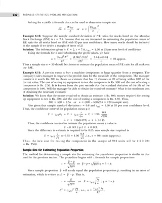 BUSINESS STATISTICS: PROBLEMS AND SOLUTIONS
232
Solving for n yields a formula that can be used to determine sample size
n =
/2
z
E
α
σ
or n =
α
σ
 
 
 
2
/2
z
E
.
Example 8.10: Suppose the sample standard deviation of P/E ratios for stocks listed on the Mumbai
Stock Exchange (BSE) is s = 7.8. Assume that we are interested in estimating the population mean of
P/E ratio for all stocks listed on BSE with 95 per cent confidence. How many stocks should be included
in the sample if we desire a margin of error of 2?
Solution: The information given is E = 2, s = 7.8, zα/2 = 1.96 at 95 per cent level of confidence
Using the formula for n and substituting the given values, we have
n =
2 2
/2
2
( )
z
E
α σ
=
2 2
2
(1.96) (7.8)
(2)
=
3.84 60.84
4
×
= 59 approx.
Thus a sample size n = 59 should be chosen to estimate the population mean of P/E ratio for all stocks on
the BSE.
Example 8.11: A person wants to buy a machine component in large quantity from a company. The
company’s sales manager is requested to provide data for the mean life of the component. The manager
considers it worth Rs. 800 to obtain an estimate that has 19 chances in 20 of being within 0.05 of the
correct value. The cost of setting up equipment to test the component is Rs. 500 and the cost of testing a
component is Rs. 2.50. It is known from the past records that the standard deviation of the life of the
component is 0.80. Will the manager be able to obtain the required estimate? What is the minimum cost
of obtaining the necessary estimate?
Solution: We know that the money required to obtain an estimate is Rs. 800; money required for setting
up equipment to test is Rs. 500; and the cost of testing a component is Rs. 2.50. Thus,
800 = 500 + 2.5n or n = (800 – 500)/2.5 = 120 (sample size).
Also given that sample standard deviation s = 0.8 and zα/2 = 1.96 at 95 per cent confidence level.
Thus, the confidence interval for population mean µ is
x ± / 2 x
zα σ = x ± /2
s
z
n
α = x ± 1.96
0.8
120
= x ± 1.96(0.073) = x ± 0.143.
Thus, the confidence interval to estimate the population mean µ value is
x – 0.143 ≤ µ ≤ x + 0.143.
Since the difference in estimate is required to be 0.05, new sample size required is
E = /2
s
z
n
α or 0.05 = 1.96
0.8
n
, i.e., n = 984 units (approx.)
Thus, the new cost for testing the component in the sample of 984 units will be 2.5 × 984
= Rs. 7560.
Sample Size for Estimating Population Proportion
The method for determining a sample size for estimating the population proportion is similar to that
used in the previous section. The procedure begins with z formula for sample proportions:
z =
−
/
p p
pq n
or − = /
p p z pq n q = 1 – p.
Since sample proportion p will rarely equal the population proportion p, resulting in an error of
estimation, which is written as E = p – p. That is,
z =
/
E
pq n
or E = zα/2
pq
n
; q = 1 – p
E2
= (zα/2)2 pq
n
, i.e., n =
2
/2
2
( )
z pq
E
α
.
 