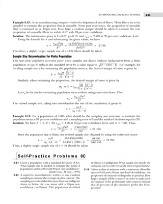 233
ESTIMATION AND CONFIDENCE INTERVALS
Example 8.12: A car manufacturing company received a shipment of petrol filters. These filters are to be
sampled to estimate the proportion that is unusable. From past experience, the proportion of unusable
filter is estimated to be 10 per cent. How large a random sample should be taken to estimate the true
proportion of unusable filters to within 0.07 with 99 per cent confidence.
Solution: The information given is E=0.07, p=0.10, and zα/2 = 2.576 at 99 per cent confidence level.
Using the formula for n and substituting the given values, we have
n =
2
/2
2
( )
z pq
E
α
=
2
2
(2.576) (0.10 0.90)
(0.07)
×
= 121.88.
Therefore, a slightly larger sample size of n=122 filters should be taken.
Sample Size Determination for Finite Population
This uses finite population correction factor when samples are drawn without replacement from a finite
population of size N reduces the standard error by a value equal to − −
( )/( 1)
N n N . For example, for
deciding sample size n for estimating the population mean µ, the desired margin of error is given by
E = /2
1
z N n
N
n
−
−
α σ
.
Similarly, when estimating the proportion, the desired margin of error is given by
p
σ or E = zα/2
−
−1
pq N n
n N
.
Let n0 be the size for estimating population mean without using correction factor. Then
n0 =
2 2
/2
2
( )
z
E
α σ
.
The revised sample size, taking into consideration the size of the population, is given by
n =
+ −
0
0 ( 1)
n N
n N
.
Example 8.13: For a population of 1000, what should be the sampling size necessary to estimate the
population mean at 95 per cent confidence with a sampling error of 5 and the standard deviation equal to 20?
Solution: We have E = 5, σ = 20, zα/2 = 1.96 at 95 per cent confidence level, and N = 1000. Thus,
n =
2 2
/2
2
( )
z
E
α σ
=
2 2
2
(1.96) (20)
(5)
= 61.456.
Since the population size is finite, the revised sample size obtained by using the correction factor
n =
+ −
0
0 ( 1)
n N
n N
=
(61.456) (1000)
61.456 (1000 1)
+ −
=
61456
1060.456
= 57.952.
Thus, a slightly larger sample size of n = 58 should be taken.
S e l f-P r a c t i c e P r o b l e m s 8C
8.14 Given a population with a standard deviation of 8.6.
What sample size is needed to estimate the mean of
population within ±0.5 with 99 per cent confidence?
[Delhi Univ., M.Com., 1999]
8.15 A cigarette manufacturer wishes to use random
sampling to estimate the average nicotine content. The
sampling error should not be more than one milligram
above or below the true mean with a 99 per cent
confidence coefficient. The population standard
deviation is 4 milligrams. What sample size should the
company use in order to satisfy these requirements?
8.16 A firm wishes to estimate with a maximum allowable
error of 0.05 and a 95 per cent level of confidence, the
proportion of consumers who prefer its product. How
large a sample will be required in order to make such
an estimate if the preliminary sales reports indicate
that 25 per cent of all consumers prefer the firm’s
product?
 