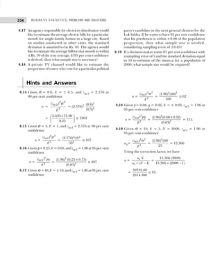 BUSINESS STATISTICS: PROBLEMS AND SOLUTIONS
234
8.17 An agency responsible for electricity distribution would
like to estimate the average electric bills for a particular
month for single-family homes in a large city. Based
on studies conducted in other cities, the standard
deviation is assumed to be Rs. 40. The agency would
like to estimate the average bill for that month to within
±Rs. 10 of the true average. If 95 per cent confidence
is desired, then what sample size is necessary?
8.18 A private TV channel would like to estimate the
proportion of voters who vote for a particular political
party’s candidate in the next general election for the
Lok Sabha. If he wants to have 95 per cent confidence
that his prediction is within ±0.08 of the population
proportion, then what sample size is needed,
considering sampling error of ±0.03?
8.19 If a decision-maker wants 95 per cent confidence with
a sampling error of 5 and the standard deviation equal
to 10 to estimate of the mean µ for a population of
2000, what sample size would be required?
Hints and Answers
8.14 Given, σ = 8.6, E = ± 0.5, and zα /2 = 2.576 at
99 per cent confidence
n =
2 2
/2
2
( )
z
E
α σ
= (2.576)2
2
2
(8.6)
(0.5)
=
6.635 73.96
0.25
×
 
 
 
≅ 1963
8.15 Given σ = 4, E = 1, and zα /2 = 2.576 at 99 per cent
confidence
n =
2 2
/2
2
( )
z
E
α σ
=
2 2
2
(2.576) (4)
(2)
≅ 107
8.16 Given p= 0.25, E = 0.05, and zα/2 = 1.96 at 95 per cent
confidence
n =
2
/2
2
( )
z pq
E
α
=
×
2
2
(1.96) (0.25 0.75)
(0.05)
≅ 407
8.17 Given σ = 40, E = ± 10, and zα/2 = 1.96 at 95 per cent
confidence
n =
2 2
/2
2
( )
z
E
α σ
=
2 2
(1.96) (40)
100
≅ 62
8.18 Given p= 0.08, q = 0.92, E = ± 0.03, zα/2 = 1.96 at
95 per cent confidence
n =
2
/2
2
( )
z pq
E
α
=
×
2
2
(1.96) (0.08 0.92)
(0.03)
= 315.
8.19 Given σ = 10, E = 5, N = 2000, zα/2 = 1.96 at
95 per cent confidence
n0=
2 2
/2
2
( )
z
E
α σ
=
2
(1.96) 100
25
= 15.366
Using the correction factor, we have
n =
+ −
0
0 ( 1)
n N
n N
=
15.366 (2000)
15.366 (2000 1)
+ −
=
30732.80
2014.366
≅ 16.
 
