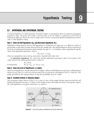 Hypothesis Testing
Hypothesis Testing
Hypothesis Testing
Hypothesis Testing
Hypothesis Testing
9
9
9
9
9
9.1 HYPOTHESIS AND HYPOTHESIS TESTING
A statistical hypothesis is a claim (assertion, statement, belief, or assumption) about an unknown population
parameter value. The process that enables a decision maker to test the validity (or significance) of his claim by
analysing the difference between the value of sample statistic and the corresponding hypothesized population parameter
value is called hypothesis testing.
Step 1: State the Null Hypothesis (H0) and Alternative Hypothesis (H1)
Hypothesis testing requires that the null hypothesis be considered true (status quo or no difference) until it is
proved false on the basis of results observed from the sample data. The null hypothesis is always expressed in
the form of mathematical statement which includes the sign (≤, =, ≥) making a claim regarding the specific
value of the population parameter. That is,
H0 : µ (≤, =, ≥) µ0,
where µ is population mean and µ0 represents a hypothesized value of µ.
An alternative hypothesis, H1, states that specific population parameter value is not equal to the
value stated in the null hypothesis and is written as
H1: µ ≠ µ0
Consequently, H1: µ < µ0 or H1: µ > µ0
Step 2: State the Level of Significance, α
α
α
α
α (alpha)
The level of significance, usually denoted by α (alpha), defines the likelihood of rejecting a null hypothesis
when it is true, that is, it is the risk a decision maker takes of rejecting the null hypothesis when it is really true. The
guide provided by the staistical theory is that this probability must be ‘small’.
Step 3: Establish Critical or Rejection Region
The acceptance region shown in Fig. 9.1 is a range of values of the sample statistic spread around the null
hypothesized population parameter. If values of the sample statistic fall within the limits of acceptance region,
the null hypothesis is accepted, otherwise it is rejected.
Figure9.1 Areas of Acceptance and Rejection of H0 (Two-TailedTest)
 