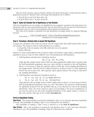 BUSINESS STATISTICS: PROBLEMS AND SOLUTIONS
236
The size of the rejection region is directly related to the level of precision to make decisions about a
population parameter. Decision rules concerning null hypothesis are as follows:
• If prob (H0 is true) ≤ α, then reject H0
• If prob (H0 is true) > α, then accept H0
Step 4: Select the Suitable Test of Significance or Test Statistic
The tests of significance or test statistic are classified into two categories: parametric and nonparametric tests.
Parametric tests are more powerful because their data are derived from interval and ratio measurements.
Nonparametric tests are used to test hypotheses with nominal and ordinal data.
The value of test statistic is calculated from the distribution of sample statistic by using the following
formula
Test statistic =
Value of sample statistic Value of hypothesized population parameter
Standard error of the sample statistic
−
.
Step 5: Formulate a Decision Rule to Accept Null Hypothesis
Compare the calculated value of the test statistic with the critical value (also called standard table value of
test statistic). The decision rules for null hypothesis are as follows:
• Accept H0 if the test statistic value falls within the area of acceptance.
• Reject otherwise.
Figures 9.1, 9.2(a) and (b) illustrate the acceptance region and rejection region about a null hypothesized
population mean, µ, value for three different ways of formulating the null hypothesis..
1. Null hypothesis and alternative hypothesis stated as
H0 : µ = µ0 and H1 : µ ≠ µ0
imply that the sample statistic values which are either significantly smaller than or greater than
the null hypothesized population mean, µ0, value will lead to rejection of the null hypothesis.
Hence, it is necessary to keep the rejection region at ‘both tails’ of the sampling distribution of
the sample statistic. This type of test is called two-tailed test, as shown in Fig. 9.1. If the significance
level for the test is α per cent, then rejection region equal to α/2 per cent is kept in each tail of
the sampling distribution.
2. Null hypothesis and alternative hypothesis stated as
H0 : µ ≤ µ0 and H1 : µ > µ0 (Right-tailed test)
or H0 : µ ≥ µ0 and H1 : µ < µ0 (Left-tailed test)
imply that the value of sample statistic is either ‘higher than (or above)’ or ‘lower than (or below)’
than the hypothesized population mean, µ0, value. This leads to the rejection of null hypothesis
for significant deviation from the specified value µ0 in one direction (or tail) of the sampling
distribution. Thus, the entire rejection region corresponding to the level of significance, α
per cent, lies only in one tail of the sampling distribution of the sample statistic, as shown in
Fig. 9.2(a) and (b). This type of test is called one-tailed test.
Errors in Hypothesis Testing
Type I Error This is the probability of rejecting the null hypothesis when it is true and some alternative hypothesis
is wrong. The probability of making a Type I error is denoted by the symbol α.
The probability of making a Type I error is referred to as the level of significance.
Type II Error This is the probability of accepting the null hypothesis when it is false and some alternative
hypothesis is true. The probability of making a Type II is denoted by the symbol β.
 