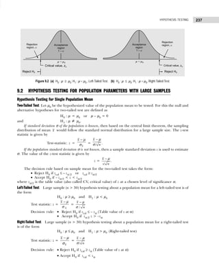 237
HYPOTHESIS TESTING
Figure 9.2 (a) H0 : µ ≥ µ0; H1 : µ < µ0 , Left-Tailed Test. (b) H0 : µ ≤ µ0; H1 : µ > µ0, Right-Tailed Test.
9.2 HYPOTHESIS TESTING FOR POPULATION PARAMETERS WITH LARGE SAMPLES
Hypothesis Testing for Single Population Mean
Two-Tailed Test Let µ0 be the hypothesized value of the population mean to be tested. For this the null and
alternative hypotheses for two-tailed test are defined as
H0 : µ = µ0 or µ – µ0 = 0
and H1 : µ ≠ µ0.
If standard deviation σ of the population is known, then based on the central limit theorem, the sampling
distribution of mean x would follow the standard normal distribution for a large sample size. The z-test
statistic is given by
Test-statistic: z =
x
x − µ
σ = /
x
n
− µ
σ .
If the population standard deviation σ is not known, then a sample standard deviation s is used to estimate
σ. The value of the z-test statistic is given by
z =
/
x
s n
− µ
.
The decision rule based on sample mean for the two-tailed test takes the form:
• Reject H0 if zcal ≤ – zα /2 or zcal ≥ zα/2
• Accept H0 if – zα/2 < z < zα/2
where zα/2 is the table value (also called CV, critical value) of z at a chosen level of significance α.
Left-Tailed Test Large sample (n > 30) hypothesis testing about a population mean for a left-tailed test is of
the form
H0 : µ ≥ µ0 and H1 : µ < µ0
Test statistic: z =
x
x − µ
σ
=
/
x
n
− µ
σ
Decision rule: • Reject H0 if zcal ≤ – zα (Table value of z at α)
• Accept H0 if zα/2 z > –zα
Right-Tailed Test Large sample (n > 30) hypothesis testing about a population mean for a right-tailed test
is of the form
H0 : µ ≤ µ0 and H1 : µ > µ0 (Right-tailed test)
Test statistic: z =
x
x − µ
σ
=
/
x
n
− µ
σ
Decision rule: • Reject H0 if zcal ≥ zα (Table value of z at α)
• Accept H0 if zcal < zα
 
