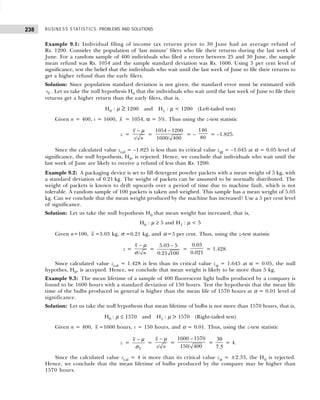 BUSINESS STATISTICS: PROBLEMS AND SOLUTIONS
238
Example 9.1: Individual filing of income tax returns prior to 30 June had an average refund of
Rs. 1200. Consider the population of ‘last minute’ filers who file their returns during the last week of
June. For a random sample of 400 individuals who filed a return between 25 and 30 June, the sample
mean refund was Rs. 1054 and the sample standard deviation was Rs. 1600. Using 5 per cent level of
significance, test the belief that the individuals who wait until the last week of June to file their returns to
get a higher refund than the early filers.
Solution: Since population standard deviation is not given, the standard error must be estimated with
x
s . Let us take the null hypothesis H0 that the individuals who wait until the last week of June to file their
returns get a higher return than the early filers, that is,
H0 : µ ≥ 1200 and H1 : µ < 1200 (Left-tailed test)
Given n = 400, s = 1600, x = 1054, α = 5%. Thus using the z-test statistic
z =
/
x
s n
− µ
=
1054 1200
1600/ 400
−
= –
146
80
= –1.825.
Since the calculated value zcal = –1.825 is less than its critical value zα = –1.645 at α = 0.05 level of
significance, the null hypothesis, H0, is rejected. Hence, we conclude that individuals who wait until the
last week of June are likely to receive a refund of less than Rs. 1200.
Example 9.2: A packaging device is set to fill detergent powder packets with a mean weight of 5 kg, with
a standard deviation of 0.21 kg. The weight of packets can be assumed to be normally distributed. The
weight of packets is known to drift upwards over a period of time due to machine fault, which is not
tolerable. A random sample of 100 packets is taken and weighed. This sample has a mean weight of 5.03
kg. Can we conclude that the mean weight produced by the machine has increased? Use a 5 per cent level
of significance.
Solution: Let us take the null hypothesis H0 that mean weight has increased, that is,
H0 : µ ≥ 5 and H1 : µ < 5
Given n=100, x =5.03 kg, σ =0.21 kg, and α=5 per cent. Thus, using the z-test statistic
z =
/
x
n
− µ
σ
=
5.03 5
0.21 100
−
=
0.03
0.021
= 1.428.
Since calculated value zcal = 1.428 is less than its critical value zα = 1.645 at α = 0.05, the null
hypothes, H0, is accepted. Hence, we conclude that mean weight is likely to be more than 5 kg.
Example 9.3: The mean lifetime of a sample of 400 fluorescent light bulbs produced by a company is
found to be 1600 hours with a standard deviation of 150 hours. Test the hypothesis that the mean life
time of the bulbs produced in general is higher than the mean life of 1570 hours at α = 0.01 level of
significance.
Solution: Let us take the null hypothesis that mean lifetime of bulbs is not more than 1570 hours, that is,
H0 : µ ≤ 1570 and H1 : µ > 1570 (Right-tailed test)
Given n = 400, x =1600 hours, s = 150 hours, and α = 0.01. Thus, using the z-test statistic
z =
x
x − µ
σ
=
/
x
s n
− µ
=
1600 1570
150/ 400
−
=
30
7 5
.
= 4.
Since the calculated value zcal = 4 is more than its critical value zα = ±2.33, the H0 is rejected.
Hence, we conclude that the mean lifetime of bulbs produced by the company may be higher than
1570 hours.
 