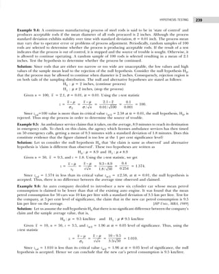 239
HYPOTHESIS TESTING
Example 9.4: A continuous manufacturing process of steel rods is said to be in ‘state of control’ and
produces acceptable rods if the mean diameter of all rods procuced is 2 inches. Although the process
standard deviation exhibits stability over time with standard deviation, σ = 0.01 inch. The process mean
may vary due to operator error or problems of process adjustment. Periodically, random samples of 100
rods are selected to determine whether the process is producing acceptable rods. If the result of a test
indicates that the process is out of control, it is stopped and the source of trouble is sought. Otherwise, it
is allowed to continue operating. A random sample of 100 rods is selected resulting in a mean of 2.1
inches. Test the hypothesis to determine whether the process be continued.
Solution: Since rods that are either too narrow or too wide are unacceptable, the low values and high
values of the sample mean lead to the rejection of the null hypothesis. Consider the null hypothesis H0,
that the process may be allowed to continue when diameter is 2 inches. Consequencly, rejection region is
on both tails of the sampling distribution. The null and alternative hypotheses are stated as follows:
H0 : µ = 2 inches, (continue process)
H1 : µ ≠ 2 inches, (stop the process)
Given n = 100, x = 2.1, σ = 0.01, α = 0.01. Using the z-test statistic
z =
x
x − µ
σ
=
/
x
n
− µ
σ
=
2.1 2
0.01/ 100
−
=
0.1
0.001
= 100.
Since zcal=100 value is more than its critical value zα/2 = 2.58 at α = 0.01, the null hypothesis, H0, is
rejected. Thus stop the process in order to determine the source of trouble.
Example 9.5: An ambulance service claims that it takes, on the average, 8.9 minutes to reach its destination
in emergency calls. To check on this claim, the agency which licenses ambulance services has then timed
on 50 emergency calls, getting a mean of 9.3 minutes with a standard deviation of 1.8 minutes. Does this
constitute evidence that the figure claimed is too low at the 1 per cent significance level?
Solution: Let us consider the null hypothesis H0 that ‘the claim is same as observed’ and alternative
hypothesis is ‘claim is different than observed’. These two hypotheses are written as
H0 : µ = 8.9 and H1 : µ ≠ 8.9
Given n = 50, x = 9.3, and s = 1.8. Using the z-test statistic, we get
z =
x
x
s
− µ
=
/
x
s n
− µ
=
9.3 8.9
1.8 / 50
−
=
0.4
0.254
= 1.574.
Since zcal = 1.574 in less than its critical value zα/2 = ±2.58, at α = 0.01, the null hypothesis is
accepted. Thus, there is no difference between the average time observed and claimed.
Example 9.6: An auto company decided to introduce a new six cylinder car whose mean petrol
consumption is claimed to be lower than that of the existing auto engine. It was found that the mean
petrol consumption for 50 cars was 10 km per litre with a standard deviation of 3.5 km per litre. Test for
the company, at 5 per cent level of significance, the claim that in the new car petrol consumption is 9.5
km per litre on the average. [HP Univ., MBA, 1989]
Solution: Let us assume the null hypothesis H0 that there is no significant difference between the company’s
claim and the sample average value, that is,
H0 : µ = 9.5 km/litre and H1 : µ ≠ 9.5 km/litre
Given x = 10, n = 50, s = 3.5, and zα/2 = 1.96 at α = 0.05 level of significance. Thus, using the
z-test statistic
z =
x
x − µ
σ
=
/
x
s n
− µ
=
10 9.5
3.5/ 50
−
= 1.010.
Since zcal = 1.010 is less than its critical value zα/2 = 1.96 at α = 0.05 level of significance, the null
hypothesis is accepted. Hence we can conclude that the new car’s petrol consumption is 9.5 km/litre.
 