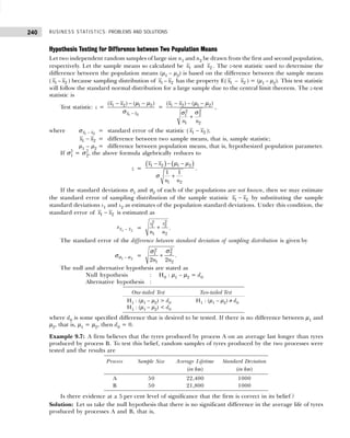 BUSINESS STATISTICS: PROBLEMS AND SOLUTIONS
240
Hypothesis Testing for Difference between Two Population Means
Let two independent random samples of large size n1 and n2 be drawn from the first and second population,
respectively. Let the sample means so calculated be 1
x and 2
x . The z-test statistic used to determine the
difference between the population means (µ1 – µ2) is based on the difference between the sample means
( 1
x – 2
x ) because sampling distribution of 1
x – 2
x has the property E( 1
x – 2
x ) = (µ1 – µ2). This test statistic
will follow the standard normal distribution for a large sample due to the central limit theorem. The z-test
statistic is
Test statistic: z =
1 2
1 2 1 2
( ) ( )
x x
x x
−
− − −
µ µ
σ
= 1 2 1 2
2
2
2
1
1 2
( ) ( )
x x
n n
− − −
+
µ µ
σ
σ
,
where 1 2
x x
−
σ = standard error of the statistic ( 1 2
x x
− );
1 2
x x
− = difference between two sample means, that is, sample statistic;
µ1 – µ2 = difference between population means, that is, hypothesized population parameter.
If σ2
1 = σ2
2, the above formula algebrically reduces to
z =
( ) ( )
1 2 1 2
1 2
1 1
x x
n n
− − −
+
µ µ
σ
.
If the standard deviations σ1 and σ2 of each of the populations are not known, then we may estimate
the standard error of sampling distribution of the sample statistic 1 2
x x
− by substituting the sample
standard deviations s1 and s2 as estimates of the population standard deviations. Under this condition, the
standard error of 1 2
x x
− is estimated as
sx x
1 2
− =
2
2
2
1
1 2
s
s
n n
+ .
The standard error of the difference between standard deviation of sampling distribution is given by
1 2
−
σ σ
σ =
2
2
2
1
1 2
2 2
n n
+
σ
σ
.
The null and alternative hypothesis are stated as
Null hypothesis : H0 : µ1 – µ2 = d0
Alternative hypothesis :
where d0 is some specified difference that is desired to be tested. If there is no difference between µ1 and
µ2, that is, µ1 = µ2, then d0 = 0.
Example 9.7: A firm believes that the tyres produced by process A on an average last longer than tyres
produced by process B. To test this belief, random samples of tyres produced by the two processes were
tested and the results are
Is there evidence at a 5 per cent level of significance that the firm is correct in its belief ?
Solution: Let us take the null hypothesis that there is no significant difference in the average life of tyres
produced by processes A and B, that is,
One-tailed Test Two-tailed Test
H1 : (µ1 – µ2) > d0 H1 : (µ1 – µ2) ≠ d0
H1 : (µ1 – µ2) < d0
Process Sample Size Average Lifetime Standard Deviation
(in km) (in km)
A 50 22,400 1000
B 50 21,800 1000
 