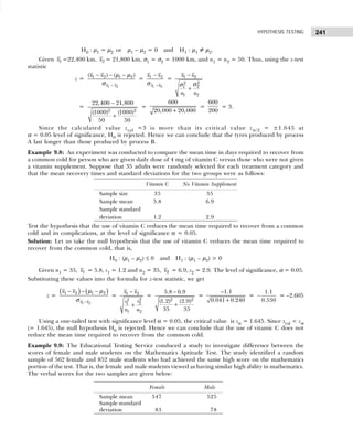 241
HYPOTHESIS TESTING
H0 : µ1 = µ2 or µ1 – µ2 = 0 and H1 : µ1 ≠ µ2.
Given 1
x =22,400 km, 2
x = 21,800 km, σ1 = σ2 = 1000 km, and n1 = n2 = 50. Thus, using the z-test
statistic
z =
1 2
1 2 1 2
( ) ( )
x x
x x
−
− − −
µ µ
σ
=
1 2
1 2
x x
x x
−
−
σ
= 1 2
2
2
2
1
1 2
x x
n n
−
+
σ
σ
=
2 2
22,400 21,800
(1000) (1000)
50 50
−
+
=
600
20,000 20,000
+
=
600
200
= 3.
Since the calculated value zcal =3 is more than its critical value zα /2 = ±1.645 at
α = 0.05 level of significance, H0 is rejected. Hence we can conclude that the tyres produced by process
A last longer than those produced by process B.
Example 9.8: An experiment was conducted to compare the mean time in days required to recover from
a common cold for person who are given daily dose of 4 mg of vitamin C versus those who were not given
a vitamin supplement. Suppose that 35 adults were randomly selected for each treatment category and
that the mean recovery times and standard deviations for the two groups were as follows:
Test the hypothesis that the use of vitamin C reduces the mean time required to recover from a common
cold and its complications, at the level of significance α = 0.05.
Solution: Let us take the null hypothesis that the use of vitamin C reduces the mean time required to
recover from the common cold, that is,
H0 : (µ1 – µ2) ≤ 0 and H1 : (µ1 – µ2) > 0
Given n1 = 35, 1
x = 5.8, s1 = 1.2 and n2 = 35, 2
x = 6.9, s2 = 2.9. The level of significance, α = 0.05.
Substituting these values into the formula for z-test statistic, we get
z =
( ) ( )
1 2
1 2 1 2
x x
x x
−
− − −
µ µ
σ
= 1 2
2
2
2
1
1 2
x x
s
s
n n
−
+
=
2 2
5.8 6.9
(1.2) (2.9)
35 35
−
+
=
1.1
0.041 0.240
−
+
=
1.1
0.530
− = –2.605
Using a one-tailed test with significance level α = 0.05, the critical value is zα = 1.645. Since zcal < zα
(= 1.645), the null hypothesis H0 is rejected. Hence we can conclude that the use of vitamic C does not
reduce the mean time required to recover from the common cold.
Example 9.9: The Educational Testing Service conduced a study to investigate difference between the
scores of female and male students on the Mathematics Aptitude Test. The study identified a random
sample of 562 female and 852 male students who had achieved the same high score on the mathematics
portion of the test. That is, the female and male students viewed as having similar high ability in mathematics.
The verbal scores for the two samples are given below:
Vitamin C No Vitamin Supplement
Sample size 35 35
Sample mean 5.8 6.9
Sample standard
deviation 1.2 2.9
Female Male
Sample mean 547 525
Sample stundard
deviation 83 78
 