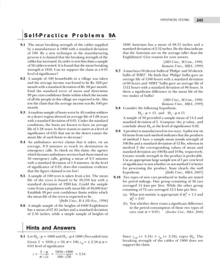 243
HYPOTHESIS TESTING
S e l f-P r a c t i c e P r o b l e m s 9A
9.1 The mean breaking strength of the cables supplied
by a manufacturer is 1800 with a standard deviation
of 100. By a new technique in the manufacturing
process it is claimed that the breaking strength of the
cables has increased. In order to test this claim a sample
of 50 cables is tested. It is found that the mean breaking
strength is 1850. Can we support the claim at a 0.01
level of significance?
9.2 A sample of 100 households in a village was taken
and the average income was found to be Rs. 628 per
month with a standard deviation of Rs. 60 per month.
Find the standard error of mean and determine
99 per cent confidence limits within which the income
of all the people in this village are expected to lie. Also
test the claim that the average income was Rs. 640 per
month.
9.3 A random sample of boots worn by 40 combat soldiers
in a desert region showed an average life of 1.08 years
with a standard deviation of 0.05. Under the standard
conditions, the boots are known to have an average
life of 1.28 years. Is there reason to assert at a level of
significance of 0.05 that use in the desert causes the
mean life of such boots to decrease?
9.4 An ambulance service claims that it takes, on an
average, 8.9 minutes to reach its destination in
emergency calls. To check on this claim, the agency
which licenses ambulance services had them timed on
50 emergency calls, getting a mean of 9.3 minutes
with a standard deviation of 1.8 minutes. At the level
of significance of 0.05, does this constitute evidence
that the figure claimed is too low?
9.5 A sample of 100 tyres is taken from a lot. The mean
life of the tyres is found to be 39,350 km with a
standard deviation of 3260 km. Could the sample
come from a population with mean life of 40,000 km?
Establish 99 per cent confidence limits within which
the mean life of the tyres is expected to lie.
[Delhi Univ., B.A.(H) Eco., 1996]
9.6 A simple sample of the heights of 6400 Englishmen
has a mean of 67.85 inches and a standard deviation
of 2.56 inches, while a simple sample of heights of
1600 Austrians has a mean of 68.55 inches and a
standard deviation of 2.52 inches. Do the data indicate
that the Austrians are on the average taller than the
Englishmen? Give reasons for your answer.
[MD Univ., M.Com., 1998;
Kumaon Univ., MBA, 1999]
9.7 A man buys 50 electric bulbs of ‘Philips’ and 50 electric
bulbs of ‘HMT’. He finds that ‘Philips’ bulbs gave an
average life of 1500 hours with a standard deviation
of 60 hours and ‘HMT’ bulbs gave an average life of
1512 hours with a standard deviation of 80 hours. Is
there a significant difference in the mean life of the
two makes of bulbs?
[MD Univ., M.Com., 1998;
Kumaon Univ., MBA, 1999]
9.8 Consider the following hypothesis:
H0 : µ = 15 and H1 : µ ≠ 15
A sample of 50 provided a sample mean of 14.2 and
standard deviation of 5. Compute the p-value, and
conclude about H0 at the level of significance 0.02.
9.9 A product is manufactured in two ways. A pilot test on
64 items from each method indicates that the products
of method 1 have a sample mean tensile strength of
106 lbs and a standard deviation of 12 lbs, whereas in
method 2 the corresponding values of mean and
standard deviation are 100 lbs and 10 lbs, respectively.
Greater tensile strength in the product is preferable.
Use an appropriate large sample test of 5 per cent level
of significance to test whether or not method 1 is better
for processing the product. State clearly the null
hypothesis. [Delhi Univ., MBA, 2003]
9.10 Two types of new cars produced in India are tested
for petrol mileage. One group consisting of 36 cars
averaged 14 kms per litre. While the other group
consisting of 72 cars averaged 12.5 kms per litre.
(a) What test-statistic is appropriate if σ1
2
= 1.5 and
σ2
2
= 2.0?
(b) Test whether there exists a significant difference
in the petrol consumption of these two types of
cars. (use α = 0.01) [Roorkee Univ., MBA, 2000]
Hints and Answers
9.1 Let H0 : µ = 1800 and H1 : µ ≠ 1800 (Two-tailed test)
Given x = 1850, n = 50, σ = 100, zα = ± 2.58 at α =
0.01 level of significance
z =
/
x
n
− µ
σ
=
1850 1800
100 / 50
−
= 3.54
Since zcal (= 3.54) > zα (= 2.58), reject H0. The
breaking strength of the cables of 1800 does not
support the claim.
 