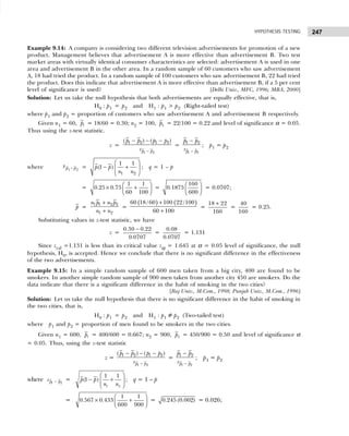 247
HYPOTHESIS TESTING
Example 9.14: A company is considering two different television advertisements for promotion of a new
product. Management believes that advertisement A is more effective than advertisement B. Two test
market areas with virtually identical consumer characteristics are selected: advertisement A is used in one
area and advertisement B in the other area. In a random sample of 60 customers who saw advertisement
A, 18 had tried the product. In a random sample of 100 customers who saw advertisement B, 22 had tried
the product. Does this indicate that advertisement A is more effective than advertisement B, if a 5 per cent
level of significance is used? [Delhi Univ., MFC, 1996; MBA, 2000]
Solution: Let us take the null hypothesis that both advertisements are equally effective, that is,
H0 : p1 = p2 and H1 : p1 > p2 (Right-tailed test)
where p1 and p2 = proportion of customers who saw advertisement A and advertisement B respectively.
Given n1 = 60, 1
p = 18/60 = 0.30; n2 = 100, 2
p = 22/100 = 0.22 and level of significance α = 0.05.
Thus using the z-test statistic.
z =
1 2
1 2 1 2
( ) ( )
p p
p p p p
s −
− − −
=
1 2
1 2
p p
p p
s −
−
; p1 = p2
where sp p
1 2
− =
1 2
1 1
(1 )
p p
n n
 
− +
 
 
; q = 1 – p
=
1 1
0.25 0.75
60 100
 
× +
 
 
=
160
0.1875
600
 
 
 
= 0.0707;
p =
1 1 2 2
1 2
n p n p
n n
+
+
=
( ) ( )
60 18 /60 100 22/100
60 100
+
+
=
18 22
160
+
=
40
160
= 0.25.
Substituting values in z-test statistic, we have
z =
0.30 0.22
0.0707
−
=
0.08
0.0707
= 1.131
Since zcal =1.131 is less than its critical value zα = 1.645 at α = 0.05 level of significance, the null
hypothesis, H0, is accepted. Hence we conclude that there is no significant difference in the effectiveness
of the two advertisements.
Example 9.15: In a simple random sample of 600 men taken from a big city, 400 are found to be
smokers. In another simple random sample of 900 men taken from another city 450 are smokers. Do the
data indicate that there is a significant difference in the habit of smoking in the two cities?
[Raj Univ., M.Com., 1998; Punjab Univ., M.Com., 1996]
Solution: Let us take the null hypothesis that there is no significant difference in the habit of smoking in
the two cities, that is,
H0 : p1 = p2 and H1 : p1 ≠ p2 (Two-tailed test)
where p1 and p2 = proportion of men found to be smokers in the two cities.
Given n1 = 600, 1
p = 400/600 = 0.667; n2 = 900, 2
p = 450/900 = 0.50 and level of significance α
= 0.05. Thus, using the z-test statistic
z =
1 2
1 2 1 2
( ) ( )
p p
p p p p
s −
− − −
=
1 2
1 2
p p
p p
s −
−
; p1 = p2
where 1 2
p p
s − =
1 2
1 1
(1 )
p p
n n
 
− +
 
 
; q = 1 – p
=
1 1
0.567 0.433
600 900
 
× +
 
 
= 0.245 (0.002) = 0.026;
 