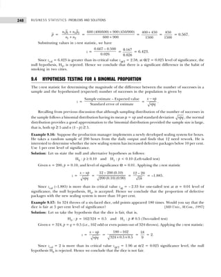 BUSINESS STATISTICS: PROBLEMS AND SOLUTIONS
248
p = 1 1 2 2
1 2
n p n p
n n
+
+
=
600 (400/600) 900 (450/900)
600 900
+
+
=
400 450
1500
+
=
850
1500
= 0.567.
Substituting values in z-test statistic, we have
z =
0.667 0.500
0.026
−
=
0 167
0 026
.
.
= 6.423.
Since zcal = 6.423 is greater than its critical value zα/2 = 2.58, at α/2 = 0.025 level of significance, the
null hypothesis, H0, is rejected. Hence we conclude that there is a significant difference in the habit of
smoking in two cities.
9.4 HYPOTHESIS TESTING FOR A BINOMIAL PROPORTION
The z-test statistic for determining the magnitude of the difference between the number of successes in a
sample and the hypothesized (expected) number of successes in the population is given by
z =
Sample estimate – Expected value
Standard error of estimate
=
x np
npq
−
.
Recalling from previous discussion that although sampling distribution of the number of successes in
the sample follows a binomial distribution having its mean µ = np and standard deviation npq , the normal
distribution provides a good approximation to the binomial distribution provided the sample size is large,
that is, both np ≥ 5 and n (1 – p) ≥ 5.
Example 9.16: Suppose the production manager implements a newly developed sealing system for boxes.
He takes a random sample of 200 boxes from the daily output and finds that 12 need rework. He is
interested to determine whether the new sealing system has increased defective packages below 10 per cent.
Use 1 per cent level of significance.
Solution: Let us state the null and alternative hypotheses as follows:
H0 : p ≥ 0.10 and H1 : p < 0.10 (Left-tailed test)
Given n = 200, p = 0.10, and level of significance α = 0.01. Applying the z-test statistic
z =
x np
npq
−
=
12 200 (0.10)
200 (0.10) (0.90)
−
=
12 20
18
−
= –1.885.
Since zcal (–1.885) is more than its critical value zα = – 2.33 for one-tailed test at α = 0.01 level of
significance, the null hypothesis, H0, is accepted. Hence we conclude that the proportion of defective
packages with the new sealing system is more than 10 per cent.
Example 9.17: In 324 throws of a six-faced dice, odd points appeared 180 times. Would you say that the
dice is fair at 5 per cent level of significance? [MD Univ., M.Com., 1997]
Solution: Let us take the hypothesis that the dice is fair, that is,
H0 : p = 162/324 = 0.5 and H1 : p ≠ 0.5 (Two-tailed test)
Given n = 324, p = q = 0.5 (i.e., 162 odd or even points out of 324 throws). Applying the z-test statistic:
z =
x np
npq
−
=
180 162
324 0.5 0.5
−
× ×
=
18
9
= 2.
Since zcal = 2 is more than its critical value zα/2 = 1.96 at α/2 = 0.025 significance level, the null
hypothesis H0 is rejected. Hence we conclude that the dice is not fair.
 