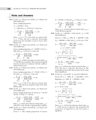 BUSINESS STATISTICS: PROBLEMS AND SOLUTIONS
250
Hints and Answers
9.11 Let H0 : p = 60 per cent and H1 : p < 60 per cent
(One-tailed test)
Given, sample proportion,
p = 165/300 = 0.55;
n = 300 and zα = 1.645 at α = 5 per cent
z = 0
p p
pq
n
−
=
0.55 0.60
0.60 0.40
300
−
×
= –1.77
Since zcal (= –1.77) is less than its critical value
zα = – 1.645, the H0 is rejected. Percentage
preferring the breakfast cereal is lower than
60 per cent.
9.12 Let H0 : p = 10 per cent and H1 : p ≠ 10 per cent
(Two-tailed test)
Given, sample proportion, p = 24/200 = 0.12; n =
200; and zα/2 = 2.58 at α = 1 per cent
z= 0
p p
pq
n
−
=
0.12 0.10
0.10 0.90
200
−
×
= 0.943
Since zcal (= 0.943) is less than its critical value zα/2
= 2.58, the H0 is accepted. Thus, the percentage of
incorrect invoices is consistent with the auditor’s
claim of 10 per cent.
9.13 Let H0 : p = 60 per cent and H1 : p ≠ 60 per cent
(Two-tailed test)
Given, sample proportion, p = 35/60 = 0.70; n =
50; and zα/2 = 1.96 at α = 5 per cent
z= 0
p p
pq
n
−
=
0.70 0.60
0.60 0.40
50
−
×
= 1.44
Since zcal (= 1.44) is less than its critical value
zα/2 = 1.96, the H0 is accepted. Claim of the sales
clerk is valid.
9.14 Let H0 : p = 50 per cent and H1 : p ≠ 50 per cent
(Two-tailed test)
Given, sample proportion of success, p = 25,145
49,152 = 0.512; n = 49,152
z = 0
p p
pq
n
−
=
0.512 0.50
0.50 0.50
49,152
−
×
=
0.012
0.002
= 6.0
Since zcal (= 6.0) is more than its critical value zα/2 =
2.58 at α = 0.01, the H0 is rejected, Dice is biased.
9.15 Let H0 : p = 50 per cent and H1 : p ≠ 50 per cent
(Two-tailed test)
Given n = 100, sample proportion of success
p = 30/100 = 0.30 and zα/2 = 2.58 at α = 0.01
z = 0
p p
pq
n
−
=
0.30 0.50
0.50 0.50
100
−
×
= –
0.20
0.05
= – 4
Since zcal (= –4) is less than its critical value zα/2 =
–2.58, the H0 is rejected.
9.16 Let H0 : p = 400/500 = 0.80 and H1 : p < 0.80
(One-tailed test)
Given n1 = 500, n2 = 600, 1
p = 400/500 = 0.80,
2
p = 400/600 = 0.667 and zα = 2.33 at α = 0.01
p = 1 1 2 2
1 2
n p n p
n n
+
+
=
400 400
500 600
+
+
= 0.727;
q = 1 – 0.727 = 0.273
1 2
p p
s − =
1 2
1 1
p q
n n
 
+
 
 
 
=
1 1
0.727 0.273
500 600
 
× +
 
 
= 0.027
z =
1 2
1 2
p p
p p
s −
−
=
0.80 0.667
0.027
−
= 4.93
Since zcal (= 4.93) is more than its critical value zα =
2.33, the H0 is rejected. Decrease in the
consumption of tea after the increase in the excise
duty is significant.
9.17 Let H0 : p1 = p2 and H1 : p1 ≠ p2 (Two-tailed test)
Given UP: n1 = 1000, 1
p = 510/1000 = 0.51;
Rajasthan: n2 = 800, 2
p = 480/800 = 0.60
p = 1 1 2 2
1 2
n p n p
n n
+
+
=
510 480
1000 800
+
+
= 0.55;
q = 1 – 0.55 = 0.45
1 2
p p
s − =
1 2
1 1
pq
n n
 
+
 
 
 
=
1 1
0.55 0.45
1000 800
 
× +
 
 
= 0.024.
z =
1 2
1 2
p p
p p
s −
−
=
0.51 0.60
0.024
−
= –3.75
Since zcal (= –3.75) is less than its critical value zα/2
= –2.58, the H0 is rejected. The proportion of
consumers of cigarettes in the two states is
significant.
 