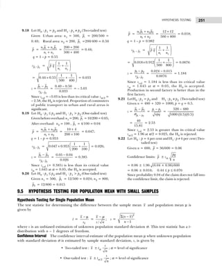 251
HYPOTHESIS TESTING
9.18 Let H0 : p1 = p2 and H1 : p1 ≠ p2 (Two-tailed test)
Given Urban area: n1 = 500, 1
p = 200/500 =
0.40; Rural area: n2 = 200, 2
p =200/400 = 0.50
p = 1 1 2 2
1 2
n p n p
n n
+
+
=
200 200
500 400
+
+
= 0.44;
q = 1 – p = 0.55
1 2
p p
s − =
1 2
1 1
p q
n n
 
+
 
 
=
1 1
0.44 0.55
500 400
 
× +
 
 
= 0.033
z =
1 2
1 2
p p
p p
s −
−
=
0.40 0.50
0.033
−
= – 3.03
Since zcal = –3.03 is less than its critical value zα/2 =
– 2.58, the H0 is rejected. Proportion of commuters
of public transport in urban and rural areas is
significant.
9.19 Let H0 : p1 ≤ p2 and H1 : p1 > p2 (One-tailed test)
Givenbeforeoverhaul:n1 =200, 1
p =10/200=0.05;
After overhaul: n2 = 100 , 2
p = 4/100 = 0.04
p = 1 1 2 2
1 2
n p n p
n n
+
+
=
10 4
200 100
+
+
= 0.047;
q = 1 – p = 0.953
1 2
p p
s − =
1 1
0.047 0.953
200 100
 
× +
 
 
= 0.026;
z =
1 2
1 2
p p
p p
s −
−
=
0.05 0.04
0.026
−
= 0.385
Since zcal (= 0.385) is less than its critical value
zα = 1.645 at α = 0.05, the H0 is accepted.
9.20 Let H0 : p1 ≤ p2 and H1 : p1 > p2 (One-tailed test)
Given n1 = 500, 1
p = 12/500 = 0.024; n2 = 800,
2
p = 12/800 = 0.015
p = 1 1 2 2
1 2
n p n p
n n
+
+
=
12 12
500 800
+
+
= 0.018;
q = 1 – p = 0.982
1 2
p p
s − =
1 2
1 1
p q
n n
 
+
 
 
=
1 1
0.018 0.912
500 800
 
× +
 
 
= 0.0076
z =
1 2
1 2
p p
p p
s −
−
=
0.024 0.015
0.0076
−
= 1.184
Since zcal = 1.184 is less than its critical value
zα = 1.645 at α = 0.05, the H0 is accepted.
Production in second factory is better than in the
first factory.
9.21 LetH0 : p1 = p2 and H1 : p1 ≠ p2 (Two-tailed test)
Given n = 480 + 520 = 1000, p = q = 0.5.
z =
1 2
1 2
p p
p p
−
−
σ
= 1 2
p p
npq
−
=
( )( )
520 480
1000 0.5 0.5
−
z =
40
15.81
= 2.53
Since zcal = 2.53 is greater than its critical value
zα/2 = 1.96 at α/2 = 0.025, the H0 is rejected.
9.22 Let H0 : p = 4 per cent and H1 : p ≠ 4 per cent (Two-
tailed test)
Given n = 600, p = 36/600 = 0.06
Confidence limits: p ± zα
pq
n
= 0.06 ± 1.96 (0.04 × 0.96)/600
= 0.06 ± 0.016; 0.44 ≤ p ≤ 0.076
Since probability 0.04 of the claim does not fall into
the confidence limit, the claim is rejected.
9.5 HYPOTHESIS TESTING FOR POPULATION MEAN WITH SMALL SAMPLES
Hypothesis Testing for Single Population Mean
The test statistic for determining the difference between the sample mean x and population mean µ is
given by
t =
x
x
s
− µ
=
/
x
s n
− µ
; s =
2
( )
1
x x
n
Σ −
−
where s is an unbiased estimation of unknown population standard deviation σ. This test statistic has a t-
distribution with n – 1 degrees of freedom.
Confidence Interval The confidence interval estimate of the population mean µ when unknown population
with standard deviation σ is estimated by sample standard deviation, s, is given by
• Two-tailed test : x ± tα
s
n
; α = level of significance
• One-tailed test : x ± tα/2
s
n
; α = level of significance
 