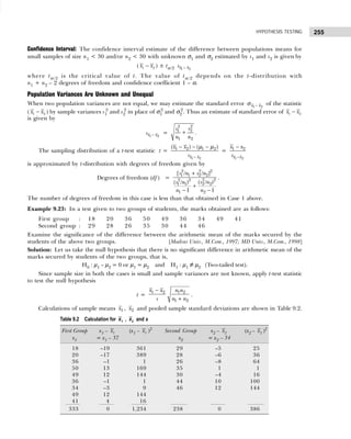 255
HYPOTHESIS TESTING
Confidence Interval: The confidence interval estimate of the difference between populations means for
small samples of size n1 < 30 and/or n2 < 30 with unknown σ1 and σ2 estimated by s1 and s2 is given by
( 1 2
x x
− ) ± tα/2 1 2
x x
s −
where tα /2 is the critical value of t. The value of tα /2 depends on the t-distribution with
n1 + n2 – 2 degrees of freedom and confidence coefficient 1 – α.
Population Variances Are Unknown and Unequal
When two population variances are not equal, we may estimate the standard error 1 2
x x
−
σ of the statistic
( 1 2
x x
− ) by sample variances s1
2
and s2
2
in place of σ1
2
and σ2
2
. Thus an estimate of standard error of 1 2
x x
−
is given by
−
1 2
x x
s =
2
2
2
1
1 2
s
s
n n
+ .
The sampling distribution of a t-test statistic t =
1 2
1 2 1 2
( ) ( )
x x
x x
s −
− − −
µ µ
=
1 2
1 2
x x
x x
s −
−
is approximated by t-distribution with degrees of freedom given by
Degrees of freedom (df) =
2 2 2
1 1 2 2
2 2
2 2
2 2
1 1
1 2
[ / / ]
( / )
( / )
1 1
s n s n
s n
s n
n n
+
+
− −
.
The number of degrees of freedom in this case is less than that obtained in Case 1 above.
Example 9.23: In a test given to two groups of students, the marks obtained are as follows:
First group : 18 20 36 50 49 36 34 49 41
Second group : 29 28 26 35 30 44 46
Examine the significance of the difference between the arithmetic mean of the marks secured by the
students of the above two groups. [Madras Univ., M.Com., 1997; MD Univ., M.Com., 1998]
Solution: Let us take the null hypothesis that there is no significant difference in arithmetic mean of the
marks secured by students of the two groups, that is,
H0 : µ1 – µ2 = 0 or µ1 = µ2 and H1 : µ1 ≠ µ2 (Two-tailed test).
Since sample size in both the cases is small and sample variances are not known, apply t-test statistic
to test the null hypothesis
t =
1 2 1 2
1 2
x x n n
s n n
−
+
.
Calculations of sample means 1
x , 2
x and pooled sample standard deviations are shown in Table 9.2.
Table 9.2 Calculation for x1 , x2 and s
First Group x1 – 1
x (x1 – 1
x )2
Second Group x2 – 2
x (x2 – 2
x )2
x1 = x1 – 37 x2 = x2 – 34
18 –19 361 29 –5 25
20 –17 389 28 –6 36
36 –1 1 26 –8 64
50 13 169 35 1 1
49 12 144 30 –4 16
36 –1 1 44 10 100
34 –3 9 46 12 144
49 12 144
41 4 16
333 0 1,234 238 0 386
 