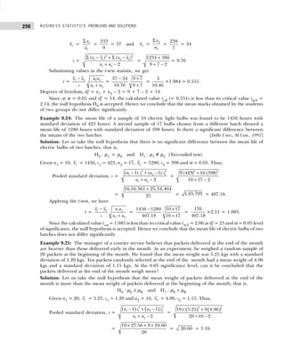 BUSINESS STATISTICS: PROBLEMS AND SOLUTIONS
256
1
x = 1
1
x
n
Σ
=
333
9
= 37 and 2
x =
2
2
x
n
Σ
=
238
7
= 34
s =
2 2
1 1 2 2
1 2
( ) ( )
2
x x x x
n n
Σ − + Σ −
+ −
=
1234 386
9 7 2
+
+ −
= 9.76
Substituting values in the t-test statistic, we get
t = 1 2 1 2
1 2
x x n n
s n n
−
+
=
37 34 9 7
10.76 9 7
− ×
+
=
3
10.46
×1.984 = 0.551.
Degrees of freedom, df = n1 + n2 – 2 = 9 + 7 – 2 = 14.
Since at α = 0.05 and df = 14, the calculated value tcal (= 0.551) is less than its critical value tα/2 =
2.14, the null hypothesis H0 is accepted. Hence we conclude that the mean marks obtained by the students
of two groups do not differ significantly.
Example 9.24: The mean life of a sample of 10 electric light bulbs was found to be 1456 hours with
standard deviation of 423 hours. A second sample of 17 bulbs chosen from a different batch showed a
mean life of 1280 hours with standard deviation of 398 hours. Is there a significant difference between
the means of the two batches. [Delhi Univ., M.Com., 1997]
Solution: Let us take the null hypothesis that there is no significant difference between the mean life of
electric bulbs of two batches, that is,
H0 : µ1 = µ2 and H1 : µ1 ≠ µ2 (Two-tailed test)
Given n1 = 10, 1
x = 1456, s1 = 423; n2 = 17, 2
x = 1280, s2 = 398 and α = 0.05. Thus,
Pooled standard deviation, s =
2 2
1 1 2 2
1 2
( 1) ( 1)
2
n s n s
n n
− + −
+ −
=
2 2
9 (423) 16 (398)
10 17 2
+
+ −
=
16,10,361 25,34,464
25
+
= 1,65,793 = 407.18.
Applying the t-test, we have
t = 1 2 1 2
1 2
x x n n
s n n
−
+
=
1456 1280 10 17
407.18 10 17
− ×
+
=
176
407.18
×2.51 = 1.085.
Since the calculated value tcal = 1.085 is less than its critical value tα/2 = 2.06 at df = 25 and α = 0.05 level
of significance, the null hypothesis is accepted. Hence we conclude that the mean life of electric bulbs of two
batches does not differ significantly.
Example 9.25: The manager of a courier service believes that packets delivered at the end of the month
are heavier than those delivered early in the month. As an experiment, he weighed a random sample of
20 packets at the beginning of the month. He found that the mean weight was 5.25 kgs with a standard
deviation of 1.20 kgs. Ten packets randomly selected at the end of the month had a mean weight of 4.96
kgs and a standard deviation of 1.15 kgs. At the 0.05 significance level, can it be concluded that the
packets delivered at the end of the month weigh more?
Solution: Let us take the null hypothesis that the mean weight of packets delivered at the end of the
month is more than the mean weight of packets delivered at the beginning of the month, that is,
H0 : µE ≥ µB and H1 : µE < µB
Given n1 = 20, 1
x = 5.25, s1 = 1.20 and n2 = 10, 2
x = 4.96, s2 = 1.15. Thus,
Pooled standard deviation, s =
( ) ( )
2 2
1 1 2 2
1 2
1 1
2
n s n s
n n
− + −
+ −
=
( ) ( )
2 2
19 5.25 9 4.96
20 10 2
× +
+ −
=
19 27.56 9 24.60
28
× + ×
= 26.60 = 5.16.
 