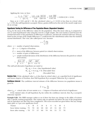 257
HYPOTHESIS TESTING
Applying the t-test, we have
t = 1 2 1 2
1 2
x x n n
s n n
−
+
=
5.25 4.96 20 10
5.16 20 10
− ×
+
=
0.29 200
5.16 30
= 0.056×2.58 = 0.145.
Since at α = 0.01 and df = 28, the calculated value tcal (= 0.145) is less than its critical value
zα = 1.701, the null hypothesis is accepted. Hence, packets delivered at the end of the month weigh more
on an average.
Hypothesis Testing for Difference of Two Population Means (Dependent Samples)
Let µd be the mean of the difference values for the population. Then this mean value µd is compared to
zero or some hypothesized value using the t-test for a single sample. The t-test statistic is used because the
standard deviation of the population of differences is unknown, and thus the statistical inference about µd
based on the average of the sample differences d would involve the t-distribution rather than the standard
normal distribution. The t-test, also called paired t-test, becomes
t =
/
d
d
d
s n
− µ
where n = number of paired observations;
df = n – 1, degrees of freedom;
d = mean of the difference between paired (or related) observeations;
n = number of pairs of differences;
sd = sample standard deviation of the distribution of the difference between the paired (or related
observations).
=
2
( )
1
d d
n
Σ −
−
=
2 2
( )
1 ( 1)
d d
n n n
Σ Σ
−
− −
.
The null and alternative hypotheses are stated as
H0 : µd = 0 or c (Any hypothesized value)
H1 : µd > 0 or (µd < 0) (One-tailed Test)
µd ≠ 0 (Two-tailed Test)
Decision Rule: If the calculated value tcal is less than its critical value td at a specified level of significance
and known degrees of freedom, then null hypothesis H0 is accepted. Otherwise H0 is rejected.
Confidence Interval: The confidence interval estimate of the difference between two population means is
given by
d ± tα/2
d
s
n
where tα/2 = critical value of t-test statistic at n – 1 degrees of freedom and α level of significance.
If the claimed value of null hypothesis H0 lies within the confidence interval, then H0 is accepted,
otherwise rejected.
Example 9.26: The HRD manager wishes to see if there has been any change in the ability of trainees
after a specific training programme. The trainees take an aptitude test before the start of the programme
and an equivalent one after they have completed it. The scores recorded are given below. Has any change
taken place at 5 per cent significance level?
Trainee : A B C D E F G H I
Score before training : 75 70 46 68 68 43 55 68 77
Score after training : 70 77 57 60 79 64 55 77 76
 