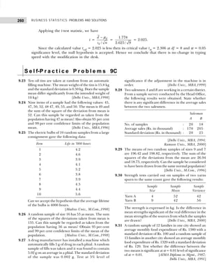 BUSINESS STATISTICS: PROBLEMS AND SOLUTIONS
260
Applying the t-test statistic, we have
t =
/
d
d
d
s n
− µ
=
1.778
2.625/ 9
= 2.025.
Since the calculated value tcal = 2.025 is less then its critical value tα = 2.306 at df = 8 and α = 0.05
significance level, the null hypothesis is accepted. Hence we conclude that there is no change in typing
speed with the modification in the desk.
S e l f-P r a c t i c e P r o b l e m s 9C
9.23 Ten oil tins are taken at random from an automatic
filling machine. The mean weight of the tins is 15.8 kg
and the standard deviation is 0.50 kg. Does the sample
mean differ significantly from the intended weight of
16 kg? [Delhi Univ., MBA,1998]
9.24 Nine items of a sample had the following values: 45,
47, 50, 52, 48 47, 49, 53, and 50. The mean is 49 and
the sum of the square of the deviation from mean is
52. Can this sample be regarded as taken from the
population having 47 as mean? Also obtain 95 per cent
and 99 per cent confidence limits of the population
mean. [Delhi Univ., MBA,1996]
9.25 The electric bulbs of 10 random samples from a large
consignment gave the following data:
Item Life in ’000 hours
1 4.2
2 4.6
3 3.9
4 4.1
5 5.2
6 3.8
7 3.9
8 4.3
9 4.4
10 5.6
Can we accept the hypothesis that the average lifeime
of the bulbs is 4000 hours.
[Madras Univ., M.Com.,1998]
9.26 A random sample of size 16 has 53 as mean. The sum
of the squares of the deviations taken from mean is
135. Can this sample be regarded as taken from the
population having 56 as mean? Obtain 95 per cent
and 99 per cent confidence limits of the mean of the
population. [Madras Univ., M.Com.,1998]
9.27 A drug manufacturer has installed a machine which
automatically fills 5 g of drug in each phial. A random
sample of fills was taken and it was found to contain
5.02 g on an average in a phial. The standard deviation
of the sample was 0.002 g. Test at 5% level of
significance if the adjustment in the machine is in
order. [Delhi Univ., MBA,1999]
9.28 Two salesmen A and B are working in a certain district.
From a sample survey conducted by the Head Office,
the following results were obtained. State whether
there is any significant difference in the average sales
between the two salesmen.
Salesman
A B
No. of samples : 20 18
Average sales (Rs. in thousand) : 170 205
Standard deviation (Rs. in thousand) : 20 25
[Delhi Univ., MBA, 1994;
Kumaon Univ., MBA, 2000]
9.29 The means of two random samples of sizes 9 and 7
are 196.42 and 198.82, respectively. The sum of the
squares of the deviations from the mean are 26.94
and 18.73, respectively. Can the sample be considered
to have been drawn from the same normal population?
[Delhi Univ., M.Com., 1996]
9.30 Strength tests carried out on samples of two yarns
spurn to the same count gave the following results:
Sample Sample Sample
Size Mean Variance
Yarn A 4 52 42
Yarn B 9 42 56
The strength is expressed in kg. Is the difference in
mean strengths significant of the real difference in the
mean strengths of the sources from which the samples
are drawn? [Delhi Univ., MBA, 2000]
9.31 A random sample of 12 families in one city showed an
average monthly food expenditure of Rs. 1380 with a
standard deviation of Rs. 100 and a random sample of
15 families in another city showed an average monthly
food expenditure of Rs. 1320 with a standard deviation
of Rs. 120. Test whether the difference between the
two means is significant at α = 0.01 level of significance
of α = 0.01. [AIMA Diploma in Mgmt., 1987;
Delhi Univ., MBA, 1991]
 