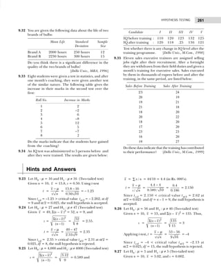 261
HYPOTHESIS TESTING
9.32 You are given the following data about the life of two
brands of bulbs:
Mean Life Standard Sample
Deviation Size
Brand A 2000 hours 250 hours 12
Brand B 2230 hours 300 hours 15
Do you think there is a significant difference in the
quality of the two brands of bulbs?
[Delhi Univ., MBA, 1996]
9.33 Eight students were given a test in statistics, and after
one month’s coaching, they were given another test
of the similar nature. The following table gives the
increase in their marks in the second test over the
first:
Roll No. Increase in Marks
1 2
2 –2
3 6
4 –8
5 12
6 5
7 –7
8 2
Do the marks indicate that the students have gained
from the coaching?
9.34 An IQ test was administered to 5 persons before and
after they were trained. The results are given below:
Candidate I II III IV V
IQ before training : 110 120 123 132 125
IQ after training : 120 118 .25 136 121
Test whether there is any change in IQ level after the
training programme. [Delhi Univ., M.Com., 1998]
9.35 Eleven sales executive trainees are assigned selling
jobs right after their recruitment. After a fortnight
they are withdrawn from their field duties and given a
month’s training for executive sales. Sales executed
by them in thousands of rupees before and after the
training, in the same period, are listed below:
Sales Before Training Sales After Training
23 24
20 19
19 21
21 18
18 20
20 22
18 20
17 20
23 23
16 20
19 27
Do these data indicate that the training has contributed
to their performance? [Delhi Univ., M.Com., 1999]
Hints and Answers
9.23 Let H0 : µ = 16 and H1 : µ ≠ 16 (Two-tailed test)
Given n = 10, x = 15.8, s = 0.50. Using t-test
t =
/
x
s n
− µ
=
15.8 16
0.50/ 10
−
= – 1.25
Since tcal = –1.25 > critical value tα/2 = – 2.262, at df
= 9 and α/2 = 0.025, the null hypothesis is accepted.
9.24 Let H0 : µ = 27 and H1 : µ ≠ 47 (Two-tailed test)
Given x = 49, Σ(x – x )2
= 52, n = 9, and
s =
2
( )
( 1)
x x
n
Σ −
−
=
52
8
= 2.55.
t =
/
x
s n
− µ
=
49 47
2.55/ 9
−
= 2.35
Since tcal = 2.35 > critical value tα/2 = 2.31 at α/2 =
0.025, df = 8, the null hypothesis is rejected.
9.25 Let H0 : µ = 4,000 and H1 : µ ≠ 4000 (Two-tailed test)
s =
2
( )
( 1)
x x
n
Σ −
−
=
3.12
9
= 0.589 and
x = /
x n
∑ = 44/10 = 4.4 (in Rs. 000’s).
t =
/
x
s n
− µ
=
4.4 4
0.589 / 10
−
=
0.4
0.186
= 2.150
Since tcal = 2.150 < critical value tα/2 = 2.62 at
α/2 = 0.025 and df = n – 1 = 9, the null hypothesis is
accepted.
9.26 Let H0 : µ = 56 and H1 : µ ≠ 46 (Two-tailed test)
Given n = 16, x = 53, and Σ(x – x )2
= 135. Thus,
s =
2
( )
( 1)
x x
n
Σ −
−
=
135
15
= 3
Applying t-test, t =
/
x
s n
− µ
=
53 56
3/ 16
−
= –4
Since tcal = –4 < critical value tα/2 = –2.13 at
α/2 = 0.025, df = 15, the null hypothesis is rejected.
9.27 Let H0 : µ = 5 and H1 : µ ≠ 5 (Two-tailed test)
Given n = 10, x = 5.02, and s = 0.002.
 